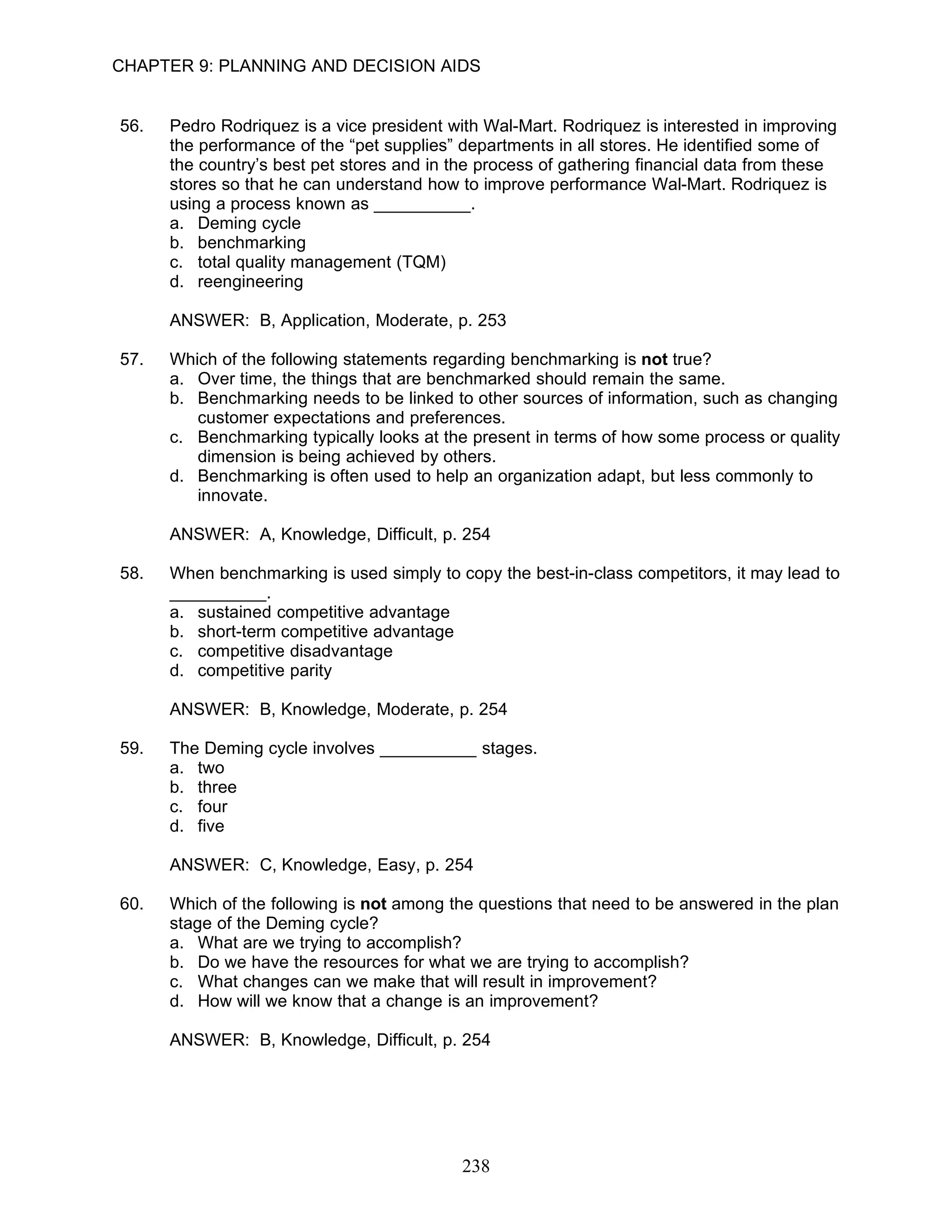 CHAPTER 9: PLANNING AND DECISION AIDS


56.   Pedro Rodriquez is a vice president with Wal-Mart. Rodriquez is interested in improving
      the performance of the “pet supplies” departments in all stores. He identified some of
      the country’s best pet stores and in the process of gathering financial data from these
      stores so that he can understand how to improve performance Wal-Mart. Rodriquez is
      using a process known as __________.
      a. Deming cycle
      b. benchmarking
      c. total quality management (TQM)
      d. reengineering

      ANSWER: B, Application, Moderate, p. 253

57.   Which of the following statements regarding benchmarking is not true?
      a. Over time, the things that are benchmarked should remain the same.
      b. Benchmarking needs to be linked to other sources of information, such as changing
         customer expectations and preferences.
      c. Benchmarking typically looks at the present in terms of how some process or quality
         dimension is being achieved by others.
      d. Benchmarking is often used to help an organization adapt, but less commonly to
         innovate.

      ANSWER: A, Knowledge, Difficult, p. 254

58.   When benchmarking is used simply to copy the best-in-class competitors, it may lead to
      __________.
      a. sustained competitive advantage
      b. short-term competitive advantage
      c. competitive disadvantage
      d. competitive parity

      ANSWER: B, Knowledge, Moderate, p. 254

59.   The Deming cycle involves __________ stages.
      a. two
      b. three
      c. four
      d. five

      ANSWER: C, Knowledge, Easy, p. 254

60.   Which of the following is not among the questions that need to be answered in the plan
      stage of the Deming cycle?
      a. What are we trying to accomplish?
      b. Do we have the resources for what we are trying to accomplish?
      c. What changes can we make that will result in improvement?
      d. How will we know that a change is an improvement?

      ANSWER: B, Knowledge, Difficult, p. 254




                                            238
 