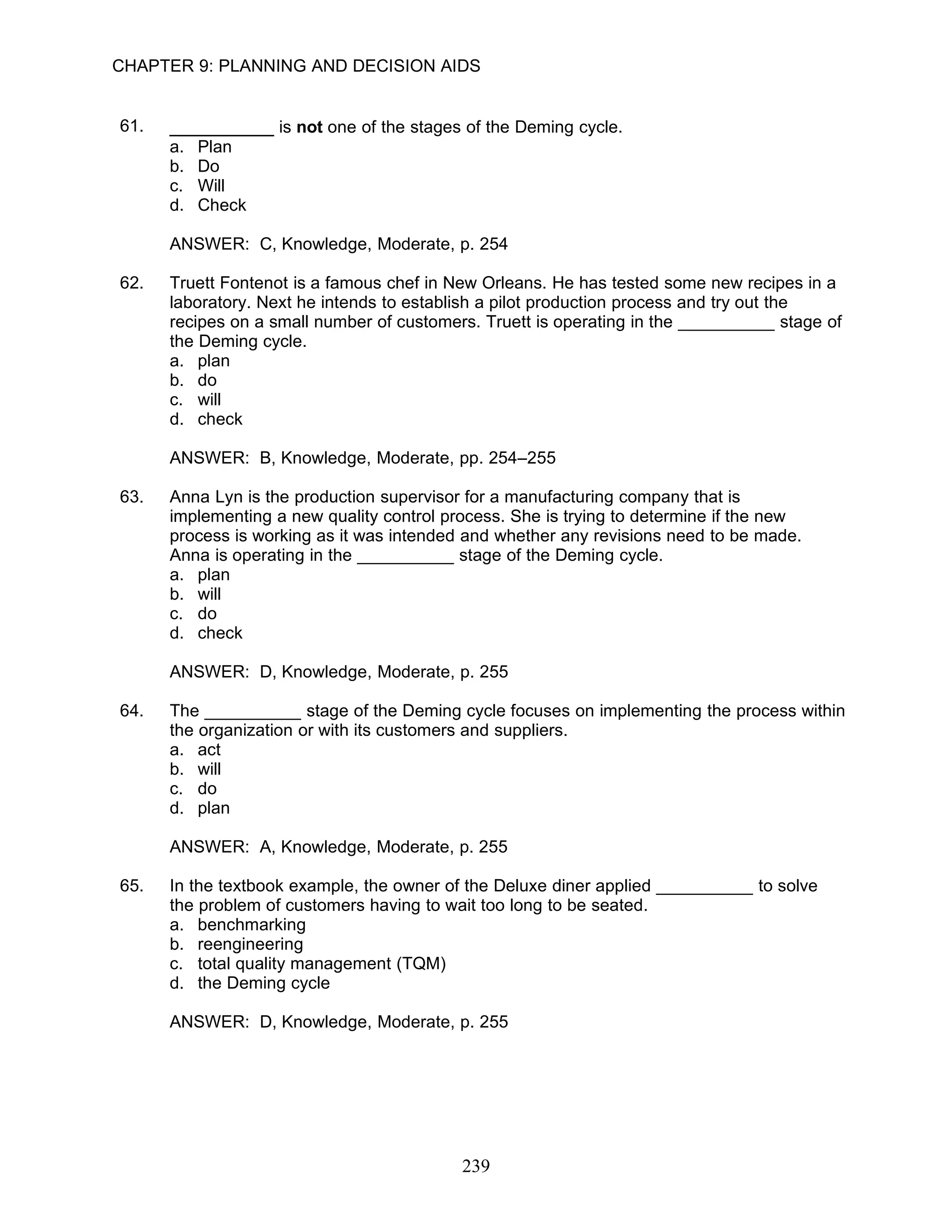 CHAPTER 9: PLANNING AND DECISION AIDS


61.   __________ is not one of the stages of the Deming cycle.
      a.   Plan
      b.   Do
      c.   Will
      d.   Check

      ANSWER: C, Knowledge, Moderate, p. 254

62.   Truett Fontenot is a famous chef in New Orleans. He has tested some new recipes in a
      laboratory. Next he intends to establish a pilot production process and try out the
      recipes on a small number of customers. Truett is operating in the __________ stage of
      the Deming cycle.
      a. plan
      b. do
      c. will
      d. check

      ANSWER: B, Knowledge, Moderate, pp. 254–255

63.   Anna Lyn is the production supervisor for a manufacturing company that is
      implementing a new quality control process. She is trying to determine if the new
      process is working as it was intended and whether any revisions need to be made.
      Anna is operating in the __________ stage of the Deming cycle.
      a. plan
      b. will
      c. do
      d. check

      ANSWER: D, Knowledge, Moderate, p. 255

64.   The __________ stage of the Deming cycle focuses on implementing the process within
      the organization or with its customers and suppliers.
      a. act
      b. will
      c. do
      d. plan

      ANSWER: A, Knowledge, Moderate, p. 255

65.   In the textbook example, the owner of the Deluxe diner applied __________ to solve
      the problem of customers having to wait too long to be seated.
      a. benchmarking
      b. reengineering
      c. total quality management (TQM)
      d. the Deming cycle

      ANSWER: D, Knowledge, Moderate, p. 255




                                           239
 