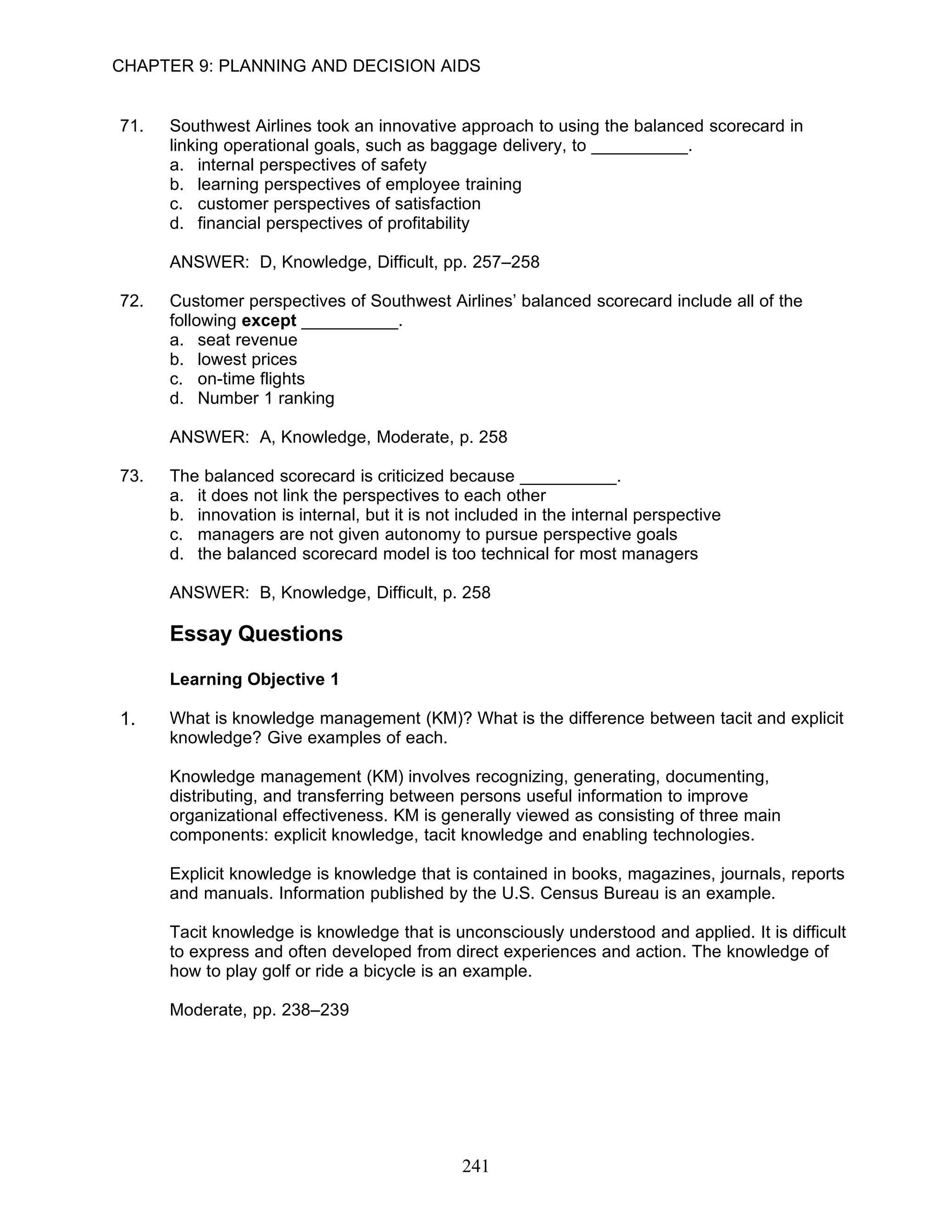 CHAPTER 9: PLANNING AND DECISION AIDS


71.   Southwest Airlines took an innovative approach to using the balanced scorecard in
      linking operational goals, such as baggage delivery, to __________.
      a. internal perspectives of safety
      b. learning perspectives of employee training
      c. customer perspectives of satisfaction
      d. financial perspectives of profitability

      ANSWER: D, Knowledge, Difficult, pp. 257–258

72.   Customer perspectives of Southwest Airlines’ balanced scorecard include all of the
      following except __________.
      a. seat revenue
      b. lowest prices
      c. on-time flights
      d. Number 1 ranking

      ANSWER: A, Knowledge, Moderate, p. 258

73.   The balanced scorecard is criticized because __________.
      a. it does not link the perspectives to each other
      b. innovation is internal, but it is not included in the internal perspective
      c. managers are not given autonomy to pursue perspective goals
      d. the balanced scorecard model is too technical for most managers

      ANSWER: B, Knowledge, Difficult, p. 258

      Essay Questions

      Learning Objective 1

1.    What is knowledge management (KM)? What is the difference between tacit and explicit
      knowledge? Give examples of each.

      Knowledge management (KM) involves recognizing, generating, documenting,
      distributing, and transferring between persons useful information to improve
      organizational effectiveness. KM is generally viewed as consisting of three main
      components: explicit knowledge, tacit knowledge and enabling technologies.

      Explicit knowledge is knowledge that is contained in books, magazines, journals, reports
      and manuals. Information published by the U.S. Census Bureau is an example.

      Tacit knowledge is knowledge that is unconsciously understood and applied. It is difficult
      to express and often developed from direct experiences and action. The knowledge of
      how to play golf or ride a bicycle is an example.

      Moderate, pp. 238–239




                                              241
 