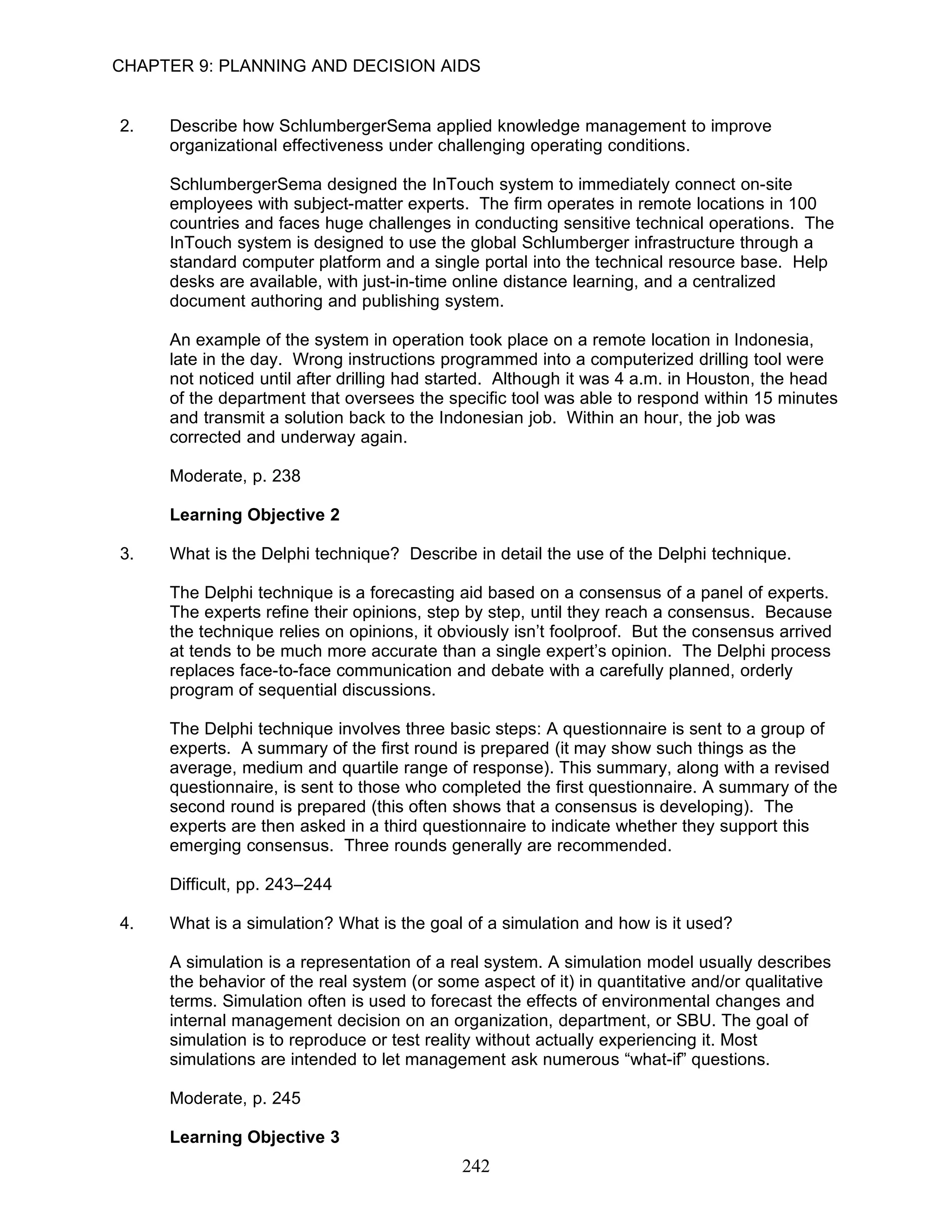 CHAPTER 9: PLANNING AND DECISION AIDS


2.   Describe how SchlumbergerSema applied knowledge management to improve
     organizational effectiveness under challenging operating conditions.

     SchlumbergerSema designed the InTouch system to immediately connect on-site
     employees with subject-matter experts. The firm operates in remote locations in 100
     countries and faces huge challenges in conducting sensitive technical operations. The
     InTouch system is designed to use the global Schlumberger infrastructure through a
     standard computer platform and a single portal into the technical resource base. Help
     desks are available, with just-in-time online distance learning, and a centralized
     document authoring and publishing system.

     An example of the system in operation took place on a remote location in Indonesia,
     late in the day. Wrong instructions programmed into a computerized drilling tool were
     not noticed until after drilling had started. Although it was 4 a.m. in Houston, the head
     of the department that oversees the specific tool was able to respond within 15 minutes
     and transmit a solution back to the Indonesian job. Within an hour, the job was
     corrected and underway again.

     Moderate, p. 238

     Learning Objective 2

3.   What is the Delphi technique? Describe in detail the use of the Delphi technique.

     The Delphi technique is a forecasting aid based on a consensus of a panel of experts.
     The experts refine their opinions, step by step, until they reach a consensus. Because
     the technique relies on opinions, it obviously isn’t foolproof. But the consensus arrived
     at tends to be much more accurate than a single expert’s opinion. The Delphi process
     replaces face-to-face communication and debate with a carefully planned, orderly
     program of sequential discussions.

     The Delphi technique involves three basic steps: A questionnaire is sent to a group of
     experts. A summary of the first round is prepared (it may show such things as the
     average, medium and quartile range of response). This summary, along with a revised
     questionnaire, is sent to those who completed the first questionnaire. A summary of the
     second round is prepared (this often shows that a consensus is developing). The
     experts are then asked in a third questionnaire to indicate whether they support this
     emerging consensus. Three rounds generally are recommended.

     Difficult, pp. 243–244

4.   What is a simulation? What is the goal of a simulation and how is it used?

     A simulation is a representation of a real system. A simulation model usually describes
     the behavior of the real system (or some aspect of it) in quantitative and/or qualitative
     terms. Simulation often is used to forecast the effects of environmental changes and
     internal management decision on an organization, department, or SBU. The goal of
     simulation is to reproduce or test reality without actually experiencing it. Most
     simulations are intended to let management ask numerous “what-if” questions.

     Moderate, p. 245

     Learning Objective 3
                                            242
 