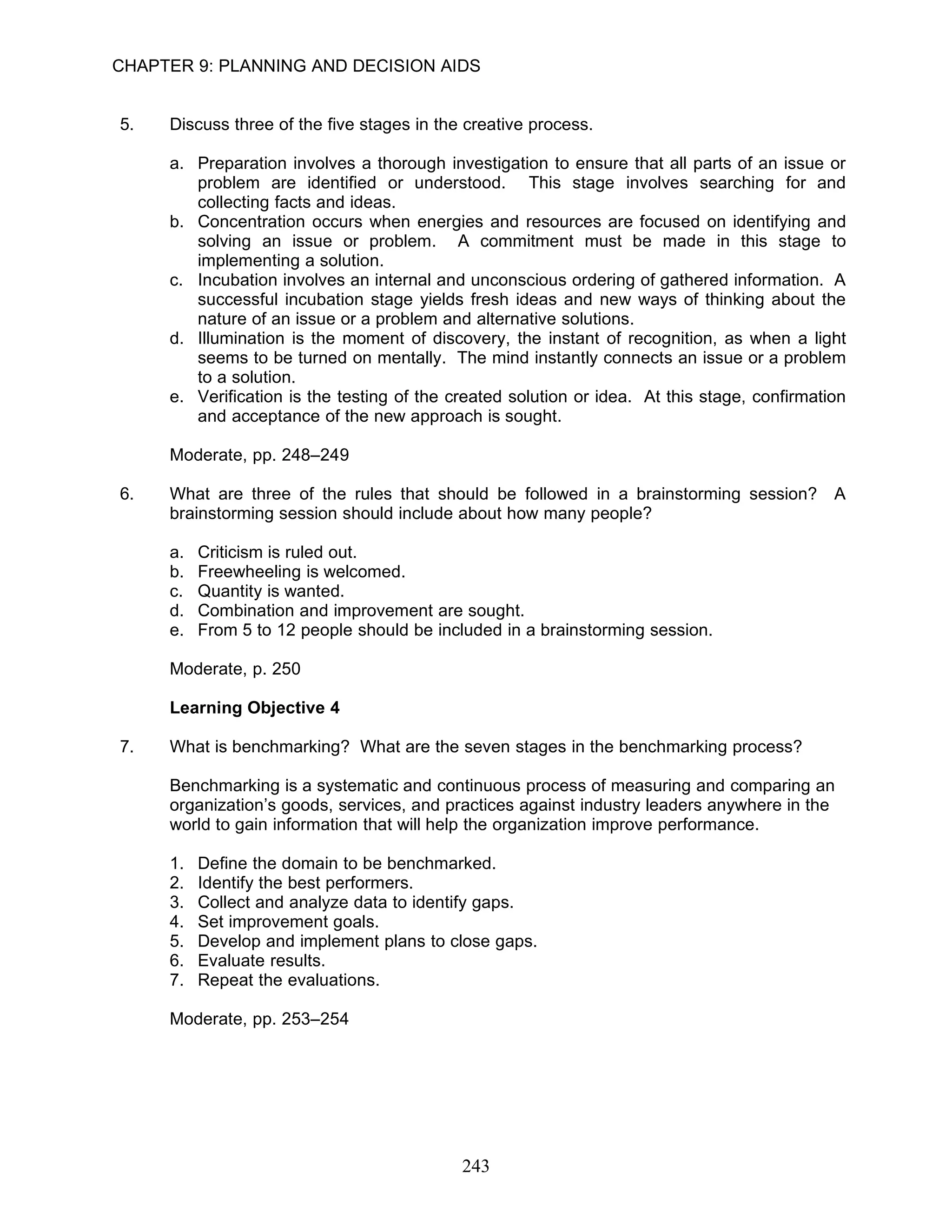 CHAPTER 9: PLANNING AND DECISION AIDS


5.   Discuss three of the five stages in the creative process.

     a. Preparation involves a thorough investigation to ensure that all parts of an issue or
        problem are identified or understood. This stage involves searching for and
        collecting facts and ideas.
     b. Concentration occurs when energies and resources are focused on identifying and
        solving an issue or problem. A commitment must be made in this stage to
        implementing a solution.
     c. Incubation involves an internal and unconscious ordering of gathered information. A
        successful incubation stage yields fresh ideas and new ways of thinking about the
        nature of an issue or a problem and alternative solutions.
     d. Illumination is the moment of discovery, the instant of recognition, as when a light
        seems to be turned on mentally. The mind instantly connects an issue or a problem
        to a solution.
     e. Verification is the testing of the created solution or idea. At this stage, confirmation
        and acceptance of the new approach is sought.

     Moderate, pp. 248–249

6.   What are three of the rules that should be followed in a brainstorming session? A
     brainstorming session should include about how many people?

     a.   Criticism is ruled out.
     b.   Freewheeling is welcomed.
     c.   Quantity is wanted.
     d.   Combination and improvement are sought.
     e.   From 5 to 12 people should be included in a brainstorming session.

     Moderate, p. 250

     Learning Objective 4

7.   What is benchmarking? What are the seven stages in the benchmarking process?

     Benchmarking is a systematic and continuous process of measuring and comparing an
     organization’s goods, services, and practices against industry leaders anywhere in the
     world to gain information that will help the organization improve performance.

     1.   Define the domain to be benchmarked.
     2.   Identify the best performers.
     3.   Collect and analyze data to identify gaps.
     4.   Set improvement goals.
     5.   Develop and implement plans to close gaps.
     6.   Evaluate results.
     7.   Repeat the evaluations.

     Moderate, pp. 253–254




                                            243
 