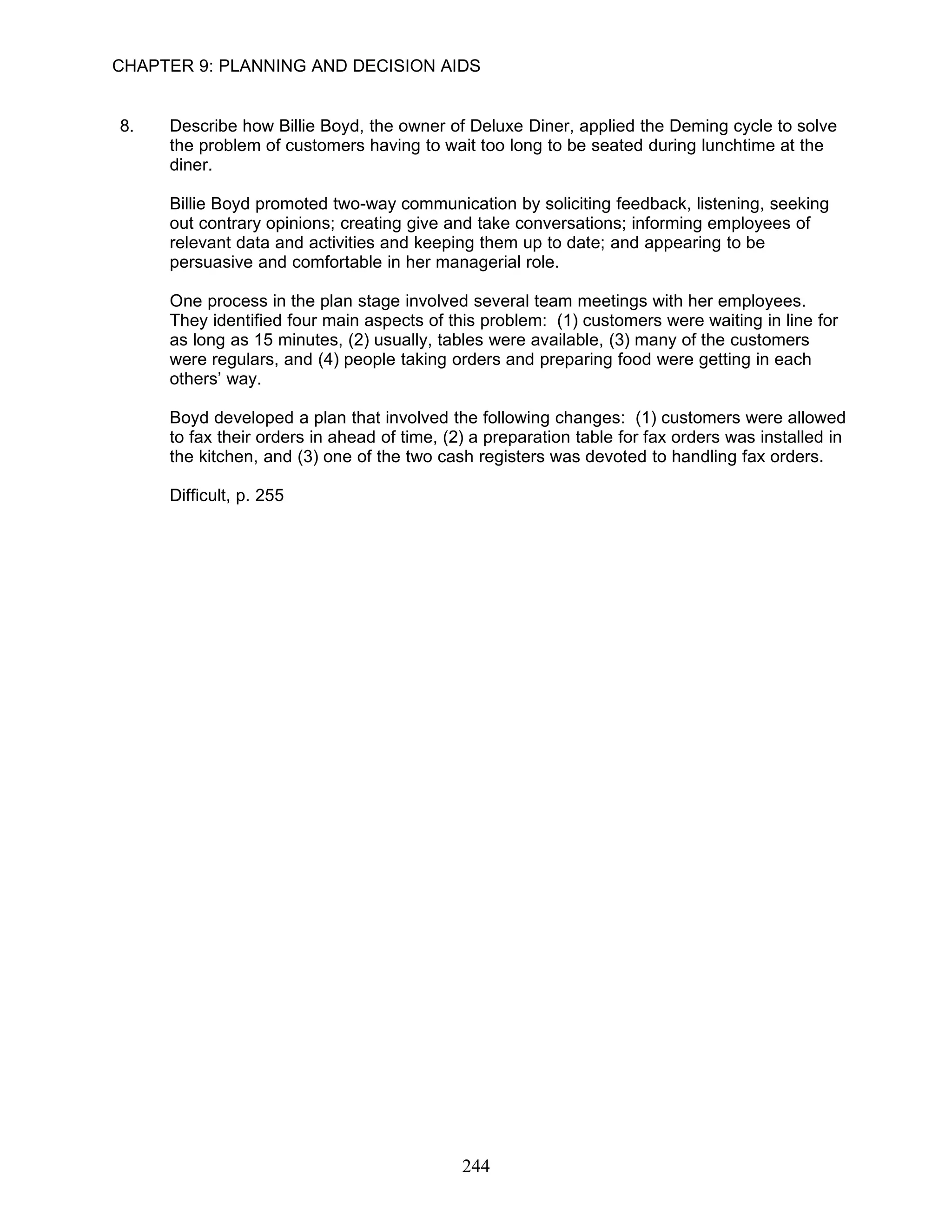 CHAPTER 9: PLANNING AND DECISION AIDS


8.   Describe how Billie Boyd, the owner of Deluxe Diner, applied the Deming cycle to solve
     the problem of customers having to wait too long to be seated during lunchtime at the
     diner.

     Billie Boyd promoted two-way communication by soliciting feedback, listening, seeking
     out contrary opinions; creating give and take conversations; informing employees of
     relevant data and activities and keeping them up to date; and appearing to be
     persuasive and comfortable in her managerial role.

     One process in the plan stage involved several team meetings with her employees.
     They identified four main aspects of this problem: (1) customers were waiting in line for
     as long as 15 minutes, (2) usually, tables were available, (3) many of the customers
     were regulars, and (4) people taking orders and preparing food were getting in each
     others’ way.

     Boyd developed a plan that involved the following changes: (1) customers were allowed
     to fax their orders in ahead of time, (2) a preparation table for fax orders was installed in
     the kitchen, and (3) one of the two cash registers was devoted to handling fax orders.

     Difficult, p. 255




                                             244
 