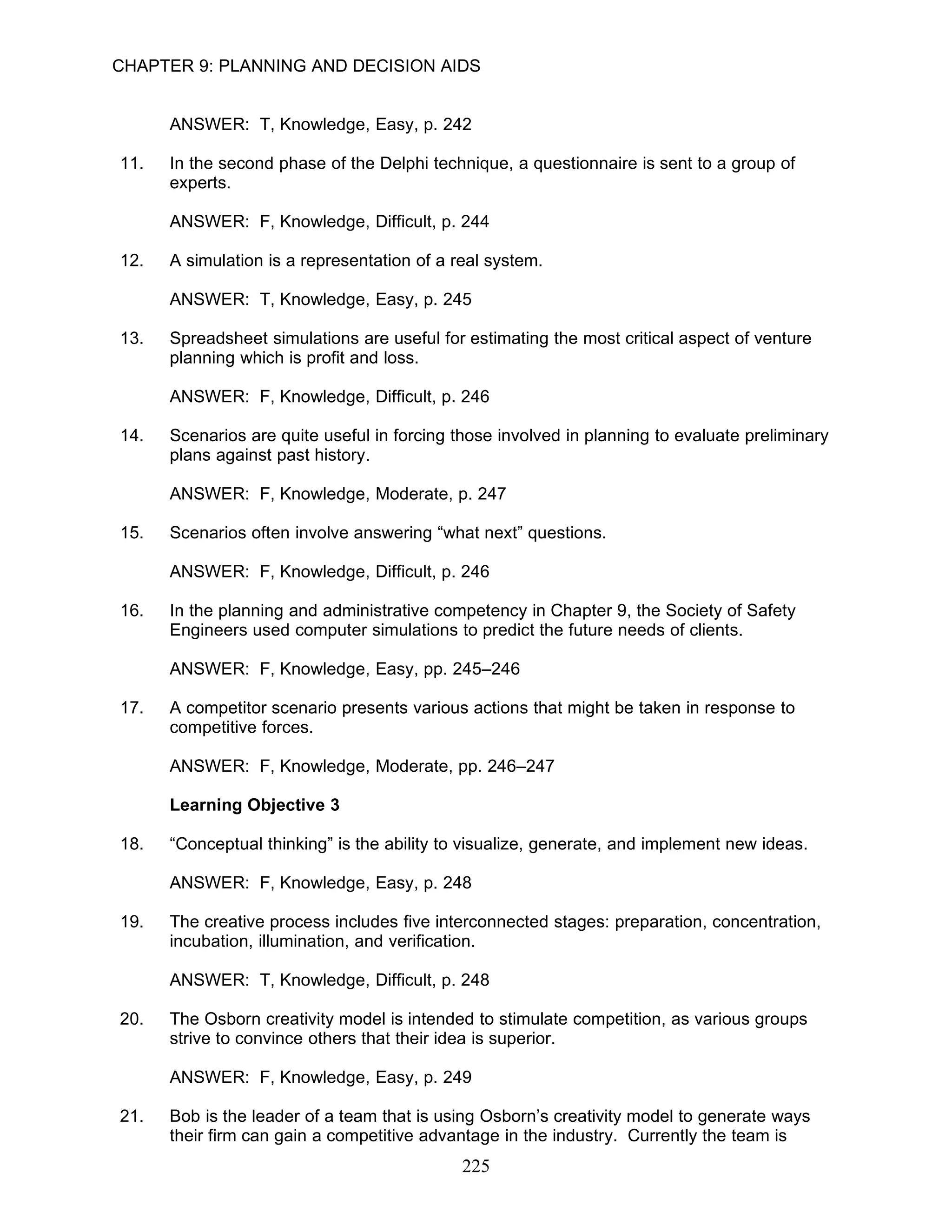 CHAPTER 9: PLANNING AND DECISION AIDS


      ANSWER: T, Knowledge, Easy, p. 242

11.   In the second phase of the Delphi technique, a questionnaire is sent to a group of
      experts.

      ANSWER: F, Knowledge, Difficult, p. 244

12.   A simulation is a representation of a real system.

      ANSWER: T, Knowledge, Easy, p. 245

13.   Spreadsheet simulations are useful for estimating the most critical aspect of venture
      planning which is profit and loss.

      ANSWER: F, Knowledge, Difficult, p. 246

14.   Scenarios are quite useful in forcing those involved in planning to evaluate preliminary
      plans against past history.

      ANSWER: F, Knowledge, Moderate, p. 247

15.   Scenarios often involve answering “what next” questions.

      ANSWER: F, Knowledge, Difficult, p. 246

16.   In the planning and administrative competency in Chapter 9, the Society of Safety
      Engineers used computer simulations to predict the future needs of clients.

      ANSWER: F, Knowledge, Easy, pp. 245–246

17.   A competitor scenario presents various actions that might be taken in response to
      competitive forces.

      ANSWER: F, Knowledge, Moderate, pp. 246–247

      Learning Objective 3

18.   “Conceptual thinking” is the ability to visualize, generate, and implement new ideas.

      ANSWER: F, Knowledge, Easy, p. 248

19.   The creative process includes five interconnected stages: preparation, concentration,
      incubation, illumination, and verification.

      ANSWER: T, Knowledge, Difficult, p. 248

20.   The Osborn creativity model is intended to stimulate competition, as various groups
      strive to convince others that their idea is superior.

      ANSWER: F, Knowledge, Easy, p. 249

21.   Bob is the leader of a team that is using Osborn’s creativity model to generate ways
      their firm can gain a competitive advantage in the industry. Currently the team is
                                             225
 