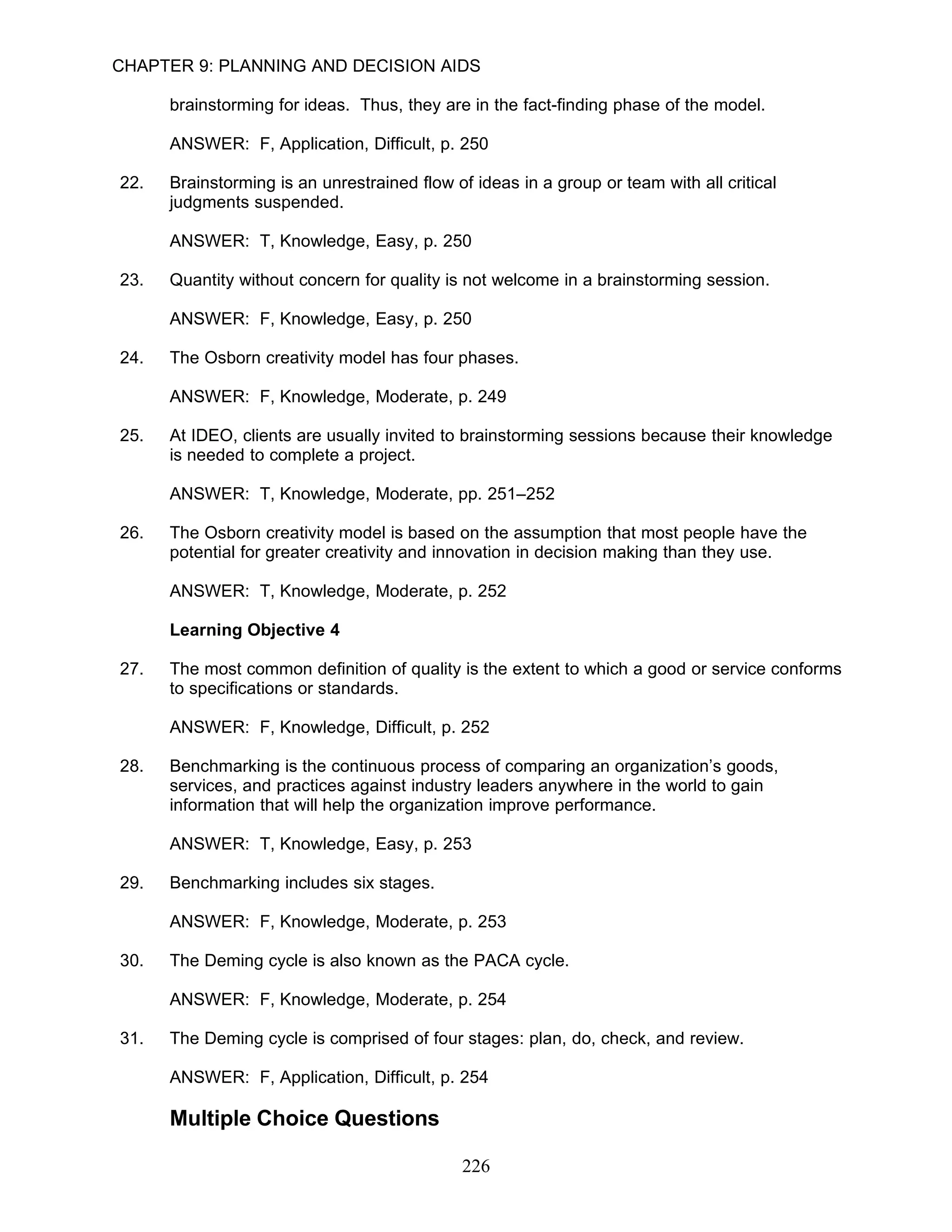 CHAPTER 9: PLANNING AND DECISION AIDS

      brainstorming for ideas. Thus, they are in the fact-finding phase of the model.

      ANSWER: F, Application, Difficult, p. 250

22.   Brainstorming is an unrestrained flow of ideas in a group or team with all critical
      judgments suspended.

      ANSWER: T, Knowledge, Easy, p. 250

23.   Quantity without concern for quality is not welcome in a brainstorming session.

      ANSWER: F, Knowledge, Easy, p. 250

24.   The Osborn creativity model has four phases.

      ANSWER: F, Knowledge, Moderate, p. 249

25.   At IDEO, clients are usually invited to brainstorming sessions because their knowledge
      is needed to complete a project.

      ANSWER: T, Knowledge, Moderate, pp. 251–252

26.   The Osborn creativity model is based on the assumption that most people have the
      potential for greater creativity and innovation in decision making than they use.

      ANSWER: T, Knowledge, Moderate, p. 252

      Learning Objective 4

27.   The most common definition of quality is the extent to which a good or service conforms
      to specifications or standards.

      ANSWER: F, Knowledge, Difficult, p. 252

28.   Benchmarking is the continuous process of comparing an organization’s goods,
      services, and practices against industry leaders anywhere in the world to gain
      information that will help the organization improve performance.

      ANSWER: T, Knowledge, Easy, p. 253

29.   Benchmarking includes six stages.

      ANSWER: F, Knowledge, Moderate, p. 253

30.   The Deming cycle is also known as the PACA cycle.

      ANSWER: F, Knowledge, Moderate, p. 254

31.   The Deming cycle is comprised of four stages: plan, do, check, and review.

      ANSWER: F, Application, Difficult, p. 254

      Multiple Choice Questions

                                              226
 