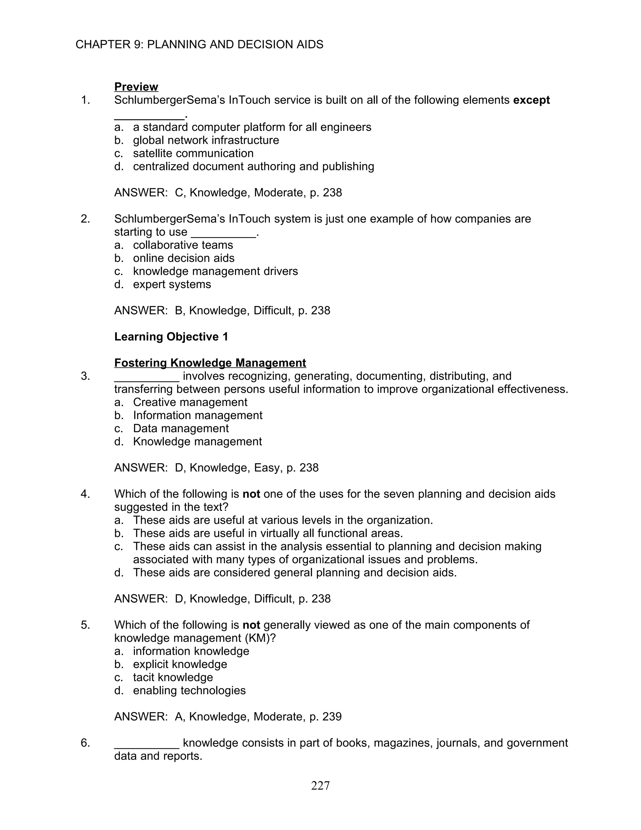 CHAPTER 9: PLANNING AND DECISION AIDS


     Preview
1.   SchlumbergerSema’s InTouch service is built on all of the following elements except
     __________.
     a.   a standard computer platform for all engineers
     b.   global network infrastructure
     c.   satellite communication
     d.   centralized document authoring and publishing

     ANSWER: C, Knowledge, Moderate, p. 238

2.   SchlumbergerSema’s InTouch system is just one example of how companies are
     starting to use __________.
     a. collaborative teams
     b. online decision aids
     c. knowledge management drivers
     d. expert systems

     ANSWER: B, Knowledge, Difficult, p. 238

     Learning Objective 1

     Fostering Knowledge Management
3.   __________ involves recognizing, generating, documenting, distributing, and
     transferring between persons useful information to improve organizational effectiveness.
     a. Creative management
     b. Information management
     c. Data management
     d. Knowledge management

     ANSWER: D, Knowledge, Easy, p. 238

4.   Which of the following is not one of the uses for the seven planning and decision aids
     suggested in the text?
     a. These aids are useful at various levels in the organization.
     b. These aids are useful in virtually all functional areas.
     c. These aids can assist in the analysis essential to planning and decision making
        associated with many types of organizational issues and problems.
     d. These aids are considered general planning and decision aids.

     ANSWER: D, Knowledge, Difficult, p. 238

5.   Which of the following is not generally viewed as one of the main components of
     knowledge management (KM)?
     a. information knowledge
     b. explicit knowledge
     c. tacit knowledge
     d. enabling technologies

     ANSWER: A, Knowledge, Moderate, p. 239

6.   __________ knowledge consists in part of books, magazines, journals, and government
     data and reports.

                                           227
 