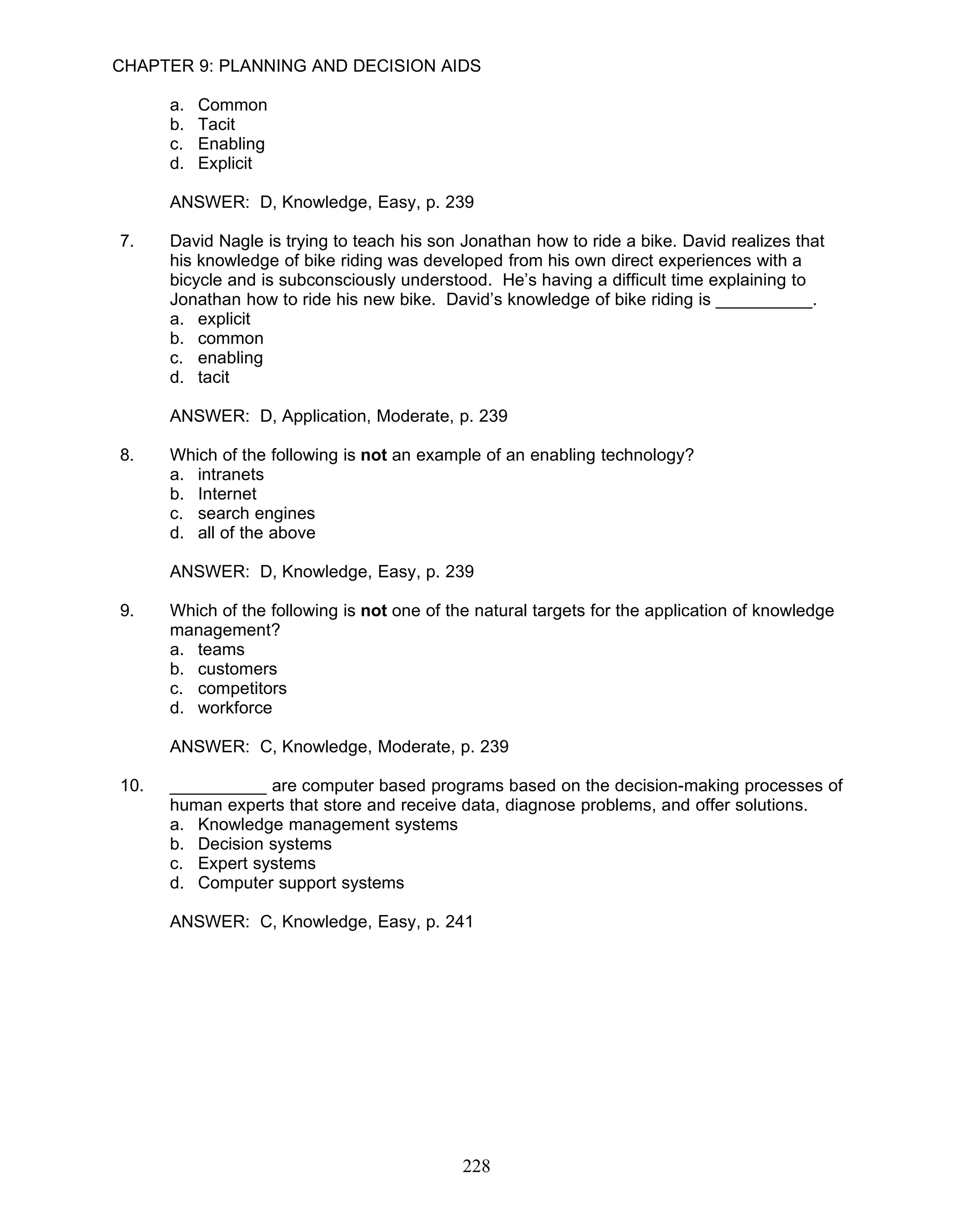 CHAPTER 9: PLANNING AND DECISION AIDS

      a.   Common
      b.   Tacit
      c.   Enabling
      d.   Explicit

      ANSWER: D, Knowledge, Easy, p. 239

7.    David Nagle is trying to teach his son Jonathan how to ride a bike. David realizes that
      his knowledge of bike riding was developed from his own direct experiences with a
      bicycle and is subconsciously understood. He’s having a difficult time explaining to
      Jonathan how to ride his new bike. David’s knowledge of bike riding is __________.
      a. explicit
      b. common
      c. enabling
      d. tacit

      ANSWER: D, Application, Moderate, p. 239

8.    Which of the following is not an example of an enabling technology?
      a. intranets
      b. Internet
      c. search engines
      d. all of the above

      ANSWER: D, Knowledge, Easy, p. 239

9.    Which of the following is not one of the natural targets for the application of knowledge
      management?
      a. teams
      b. customers
      c. competitors
      d. workforce

      ANSWER: C, Knowledge, Moderate, p. 239

10.   __________ are computer based programs based on the decision-making processes of
      human experts that store and receive data, diagnose problems, and offer solutions.
      a. Knowledge management systems
      b. Decision systems
      c. Expert systems
      d. Computer support systems

      ANSWER: C, Knowledge, Easy, p. 241




                                             228
 