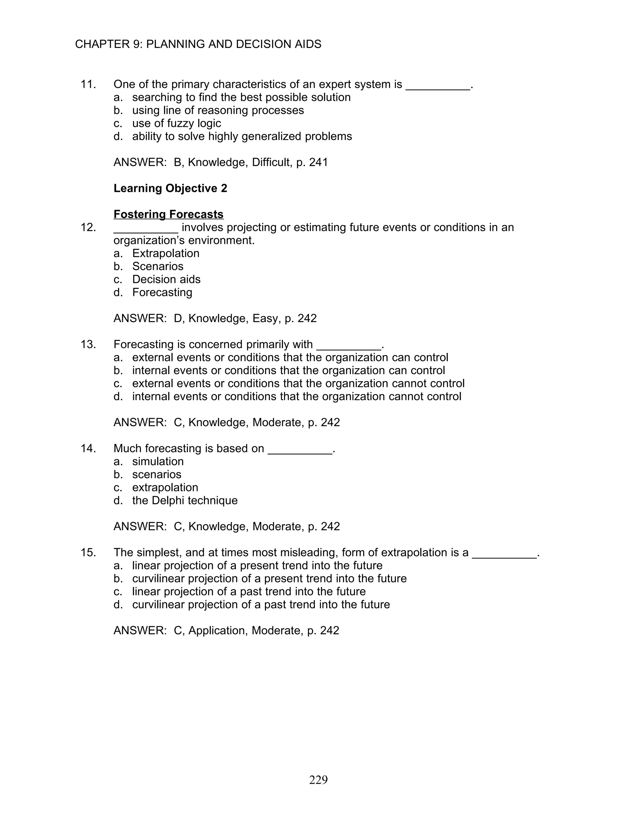 CHAPTER 9: PLANNING AND DECISION AIDS


11.   One of the primary characteristics of an expert system is __________.
      a. searching to find the best possible solution
      b. using line of reasoning processes
      c. use of fuzzy logic
      d. ability to solve highly generalized problems

      ANSWER: B, Knowledge, Difficult, p. 241

      Learning Objective 2

      Fostering Forecasts
12.   __________ involves projecting or estimating future events or conditions in an
      organization’s environment.
      a. Extrapolation
      b. Scenarios
      c. Decision aids
      d. Forecasting

      ANSWER: D, Knowledge, Easy, p. 242

13.   Forecasting is concerned primarily with __________.
      a. external events or conditions that the organization can control
      b. internal events or conditions that the organization can control
      c. external events or conditions that the organization cannot control
      d. internal events or conditions that the organization cannot control

      ANSWER: C, Knowledge, Moderate, p. 242

14.   Much forecasting is based on __________.
      a. simulation
      b. scenarios
      c. extrapolation
      d. the Delphi technique

      ANSWER: C, Knowledge, Moderate, p. 242

15.   The simplest, and at times most misleading, form of extrapolation is a __________.
      a. linear projection of a present trend into the future
      b. curvilinear projection of a present trend into the future
      c. linear projection of a past trend into the future
      d. curvilinear projection of a past trend into the future

      ANSWER: C, Application, Moderate, p. 242




                                            229
 