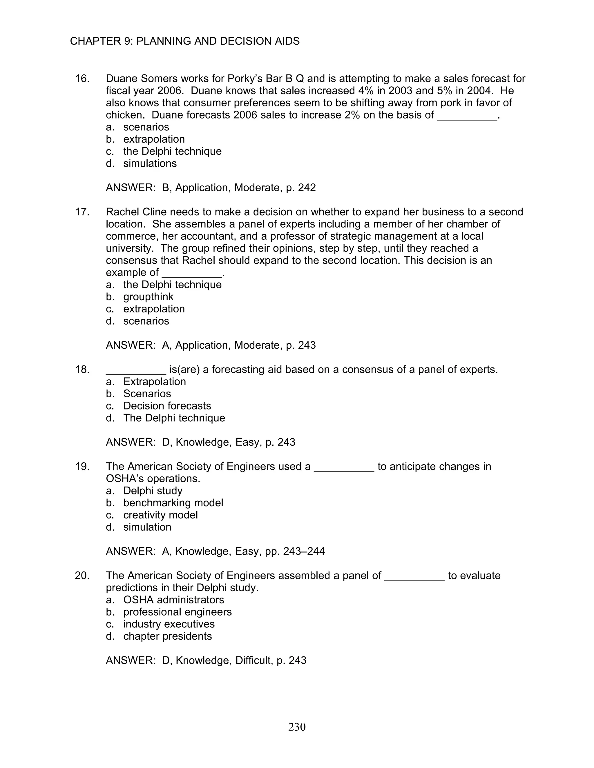 CHAPTER 9: PLANNING AND DECISION AIDS


16.   Duane Somers works for Porky’s Bar B Q and is attempting to make a sales forecast for
      fiscal year 2006. Duane knows that sales increased 4% in 2003 and 5% in 2004. He
      also knows that consumer preferences seem to be shifting away from pork in favor of
      chicken. Duane forecasts 2006 sales to increase 2% on the basis of __________.
      a. scenarios
      b. extrapolation
      c. the Delphi technique
      d. simulations

      ANSWER: B, Application, Moderate, p. 242

17.   Rachel Cline needs to make a decision on whether to expand her business to a second
      location. She assembles a panel of experts including a member of her chamber of
      commerce, her accountant, and a professor of strategic management at a local
      university. The group refined their opinions, step by step, until they reached a
      consensus that Rachel should expand to the second location. This decision is an
      example of __________.
      a. the Delphi technique
      b. groupthink
      c. extrapolation
      d. scenarios

      ANSWER: A, Application, Moderate, p. 243

18.   __________ is(are) a forecasting aid based on a consensus of a panel of experts.
      a. Extrapolation
      b. Scenarios
      c. Decision forecasts
      d. The Delphi technique

      ANSWER: D, Knowledge, Easy, p. 243

19.   The American Society of Engineers used a __________ to anticipate changes in
      OSHA’s operations.
      a. Delphi study
      b. benchmarking model
      c. creativity model
      d. simulation

      ANSWER: A, Knowledge, Easy, pp. 243–244

20.   The American Society of Engineers assembled a panel of __________ to evaluate
      predictions in their Delphi study.
      a. OSHA administrators
      b. professional engineers
      c. industry executives
      d. chapter presidents

      ANSWER: D, Knowledge, Difficult, p. 243




                                           230
 