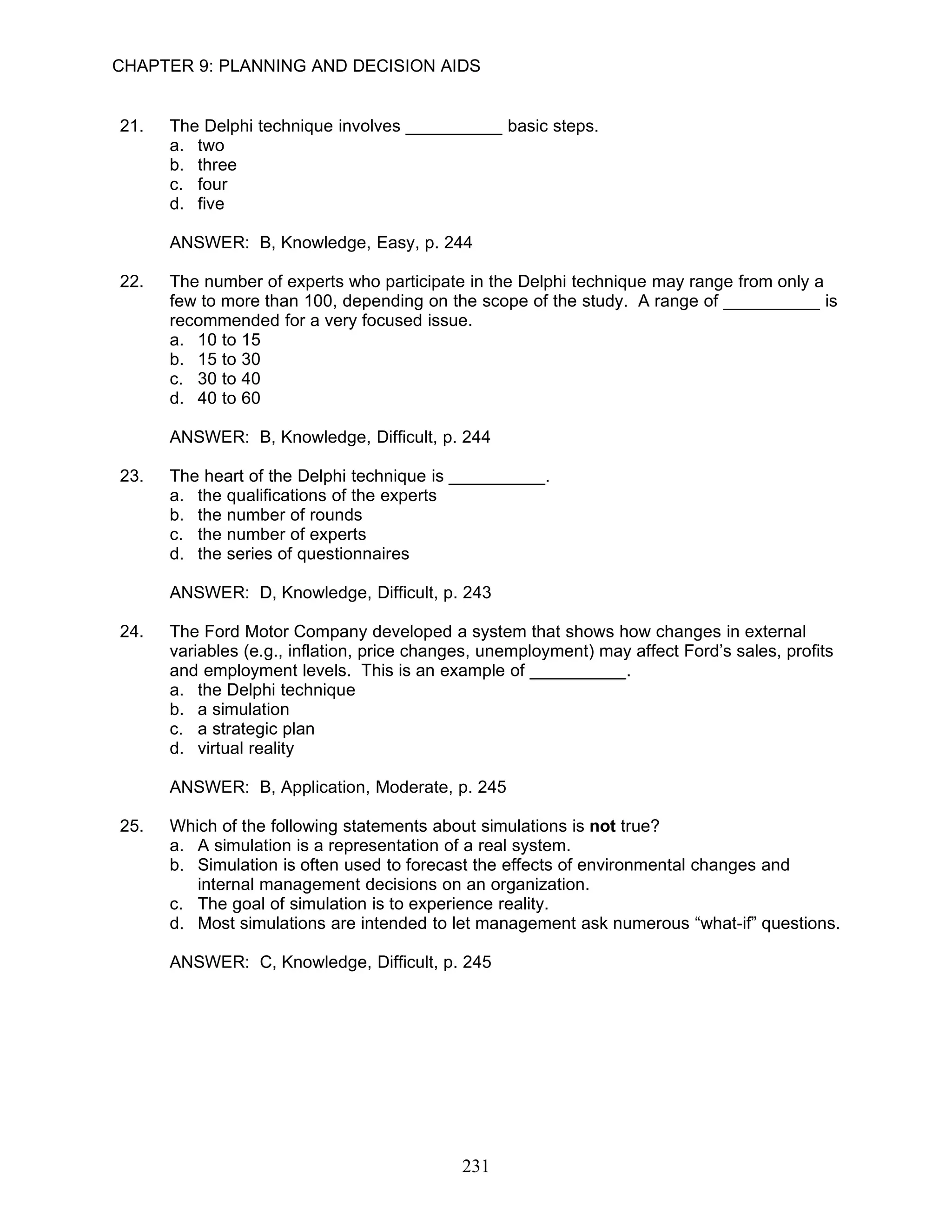 CHAPTER 9: PLANNING AND DECISION AIDS


21.   The Delphi technique involves __________ basic steps.
      a. two
      b. three
      c. four
      d. five

      ANSWER: B, Knowledge, Easy, p. 244

22.   The number of experts who participate in the Delphi technique may range from only a
      few to more than 100, depending on the scope of the study. A range of __________ is
      recommended for a very focused issue.
      a. 10 to 15
      b. 15 to 30
      c. 30 to 40
      d. 40 to 60

      ANSWER: B, Knowledge, Difficult, p. 244

23.   The heart of the Delphi technique is __________.
      a. the qualifications of the experts
      b. the number of rounds
      c. the number of experts
      d. the series of questionnaires

      ANSWER: D, Knowledge, Difficult, p. 243

24.   The Ford Motor Company developed a system that shows how changes in external
      variables (e.g., inflation, price changes, unemployment) may affect Ford’s sales, profits
      and employment levels. This is an example of __________.
      a. the Delphi technique
      b. a simulation
      c. a strategic plan
      d. virtual reality

      ANSWER: B, Application, Moderate, p. 245

25.   Which of the following statements about simulations is not true?
      a. A simulation is a representation of a real system.
      b. Simulation is often used to forecast the effects of environmental changes and
         internal management decisions on an organization.
      c. The goal of simulation is to experience reality.
      d. Most simulations are intended to let management ask numerous “what-if” questions.

      ANSWER: C, Knowledge, Difficult, p. 245




                                             231
 