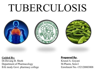 TUBERCULOSIS
Guided By:
Dr.Devang B. Sheth
Department of Pharmacology
B.K mody Govt. pharmacy college
Prepared By:
Krunal A. Goyani
M.Pharm, Sem-I
Enrolment No.-152120803008
 