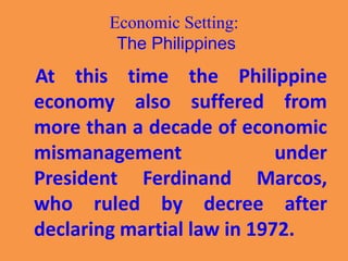 Economic Setting:
The Philippines
At this time the Philippine
economy also suffered from
more than a decade of economic
mismanagement under
President Ferdinand Marcos,
who ruled by decree after
declaring martial law in 1972.
 