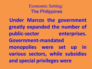 Economic Setting:
The Philippines
Under Marcos the government
greatly expanded the number of
public-sector enterprises.
Government-mandated
monopolies were set up in
various sectors, while subsidies
and special privileges were
 