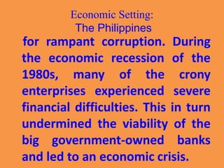 Economic Setting:
The Philippines
for rampant corruption. During
the economic recession of the
1980s, many of the crony
enterprises experienced severe
financial difficulties. This in turn
undermined the viability of the
big government-owned banks
and led to an economic crisis.
 