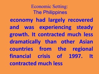 Economic Setting:
The Philippines
economy had largely recovered
and was experiencing steady
growth. It contracted much less
dramatically than other Asian
countries from the regional
financial crisis of 1997. It
contracted much less
 