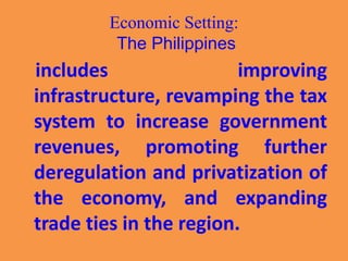 Economic Setting:
The Philippines
includes improving
infrastructure, revamping the tax
system to increase government
revenues, promoting further
deregulation and privatization of
the economy, and expanding
trade ties in the region.
 