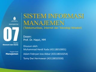 Modul ke:
Fakultas
Program Studi
SISTEM INFORMASI
MANAJEMEN
(Telekomunikasi, Internet dan Teknologi Nirkabel)
Dosen:
Prof. Dr. Hapzi, MM
Disusun oleh:
Muhammad Herdi Yuda (43118010001)
Adam Febryan Izza Akbar (43118010254)
Tomy Dwi Hermawan (43118010330)
07Ekonomi dan bisnis
Manajemen
Kelompok ke :
 