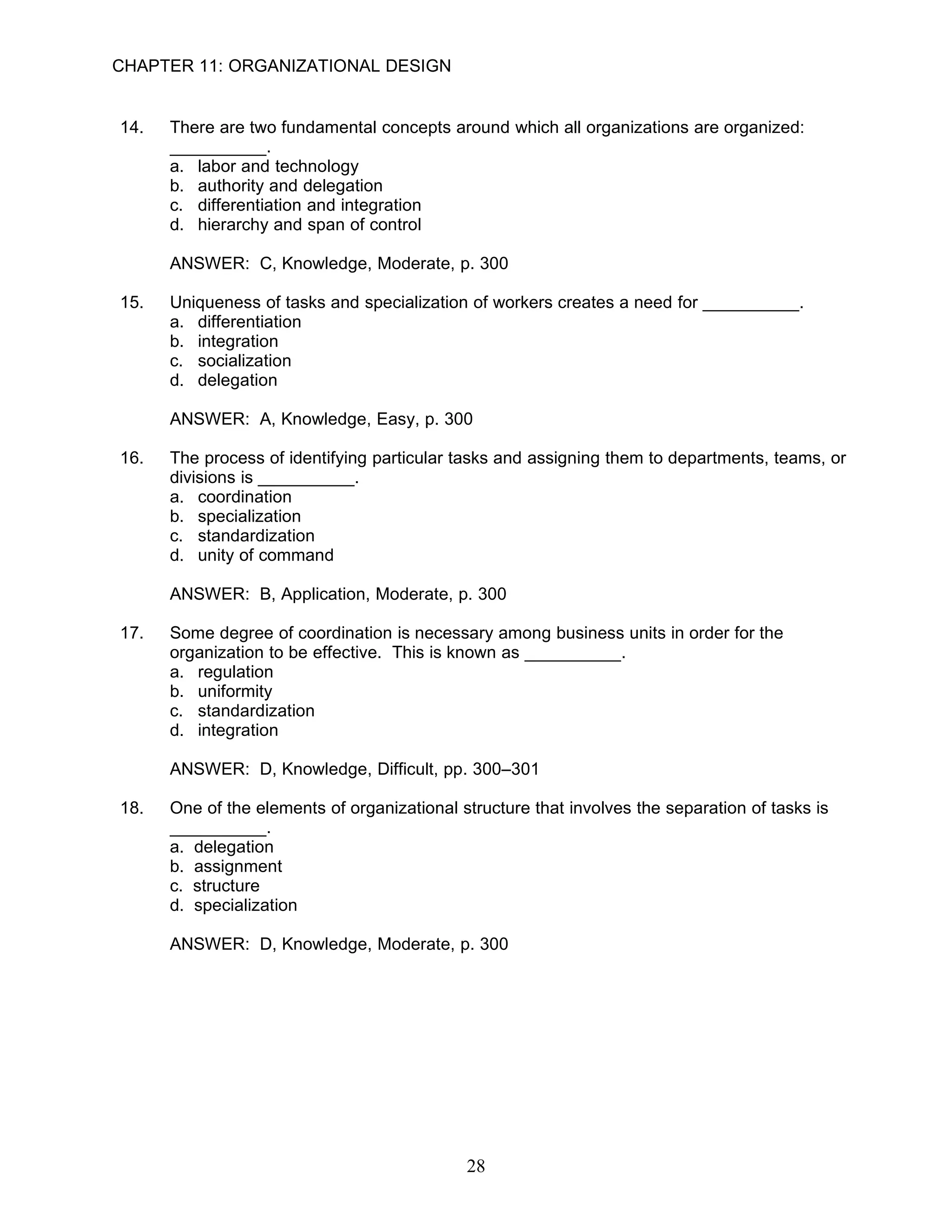 CHAPTER 11: ORGANIZATIONAL DESIGN


14.   There are two fundamental concepts around which all organizations are organized:
      __________.
      a. labor and technology
      b. authority and delegation
      c. differentiation and integration
      d. hierarchy and span of control

      ANSWER: C, Knowledge, Moderate, p. 300

15.   Uniqueness of tasks and specialization of workers creates a need for __________.
      a. differentiation
      b. integration
      c. socialization
      d. delegation

      ANSWER: A, Knowledge, Easy, p. 300

16.   The process of identifying particular tasks and assigning them to departments, teams, or
      divisions is __________.
      a. coordination
      b. specialization
      c. standardization
      d. unity of command

      ANSWER: B, Application, Moderate, p. 300

17.   Some degree of coordination is necessary among business units in order for the
      organization to be effective. This is known as __________.
      a. regulation
      b. uniformity
      c. standardization
      d. integration

      ANSWER: D, Knowledge, Difficult, pp. 300–301

18.   One of the elements of organizational structure that involves the separation of tasks is
      __________.
      a. delegation
      b. assignment
      c. structure
      d. specialization

      ANSWER: D, Knowledge, Moderate, p. 300




                                             28
 