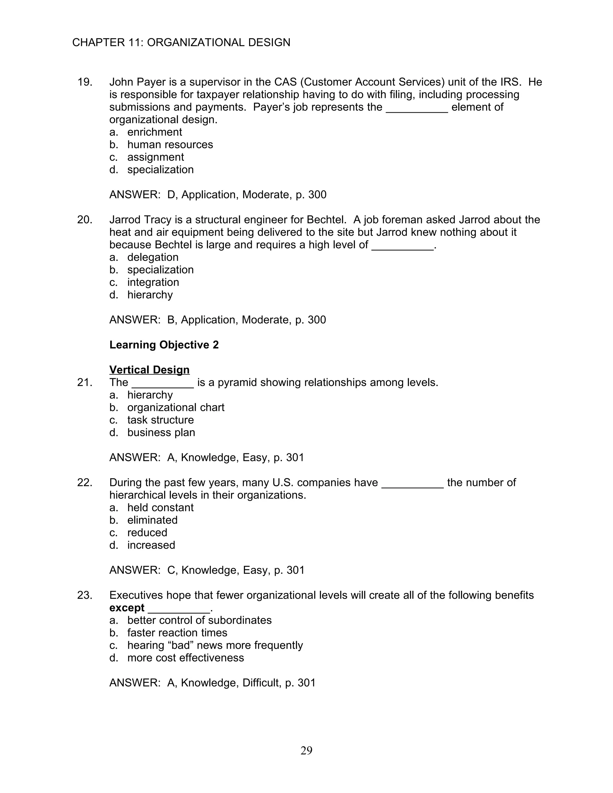 CHAPTER 11: ORGANIZATIONAL DESIGN


19.   John Payer is a supervisor in the CAS (Customer Account Services) unit of the IRS. He
      is responsible for taxpayer relationship having to do with filing, including processing
      submissions and payments. Payer’s job represents the __________ element of
      organizational design.
      a. enrichment
      b. human resources
      c. assignment
      d. specialization

      ANSWER: D, Application, Moderate, p. 300

20.   Jarrod Tracy is a structural engineer for Bechtel. A job foreman asked Jarrod about the
      heat and air equipment being delivered to the site but Jarrod knew nothing about it
      because Bechtel is large and requires a high level of __________.
      a. delegation
      b. specialization
      c. integration
      d. hierarchy

      ANSWER: B, Application, Moderate, p. 300

      Learning Objective 2

      Vertical Design
21.   The __________ is a pyramid showing relationships among levels.
      a. hierarchy
      b. organizational chart
      c. task structure
      d. business plan

      ANSWER: A, Knowledge, Easy, p. 301

22.   During the past few years, many U.S. companies have __________ the number of
      hierarchical levels in their organizations.
      a. held constant
      b. eliminated
      c. reduced
      d. increased

      ANSWER: C, Knowledge, Easy, p. 301

23.   Executives hope that fewer organizational levels will create all of the following benefits
      except __________.
      a. better control of subordinates
      b. faster reaction times
      c. hearing “bad” news more frequently
      d. more cost effectiveness

      ANSWER: A, Knowledge, Difficult, p. 301




                                              29
 