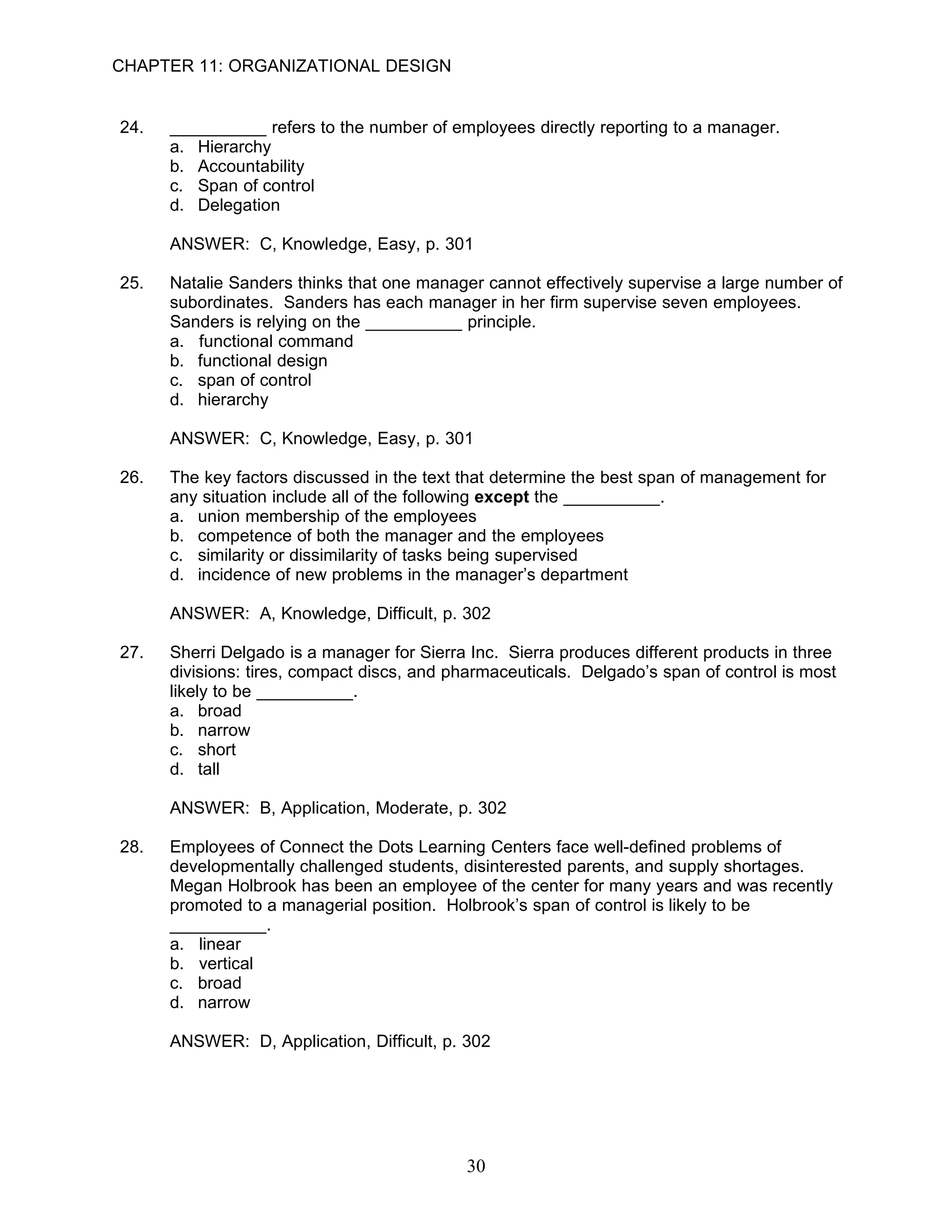 CHAPTER 11: ORGANIZATIONAL DESIGN


24.   __________ refers to the number of employees directly reporting to a manager.
      a. Hierarchy
      b. Accountability
      c. Span of control
      d. Delegation

      ANSWER: C, Knowledge, Easy, p. 301

25.   Natalie Sanders thinks that one manager cannot effectively supervise a large number of
      subordinates. Sanders has each manager in her firm supervise seven employees.
      Sanders is relying on the __________ principle.
      a. functional command
      b. functional design
      c. span of control
      d. hierarchy

      ANSWER: C, Knowledge, Easy, p. 301

26.   The key factors discussed in the text that determine the best span of management for
      any situation include all of the following except the __________.
      a. union membership of the employees
      b. competence of both the manager and the employees
      c. similarity or dissimilarity of tasks being supervised
      d. incidence of new problems in the manager’s department

      ANSWER: A, Knowledge, Difficult, p. 302

27.   Sherri Delgado is a manager for Sierra Inc. Sierra produces different products in three
      divisions: tires, compact discs, and pharmaceuticals. Delgado’s span of control is most
      likely to be __________.
      a. broad
      b. narrow
      c. short
      d. tall

      ANSWER: B, Application, Moderate, p. 302

28.   Employees of Connect the Dots Learning Centers face well-defined problems of
      developmentally challenged students, disinterested parents, and supply shortages.
      Megan Holbrook has been an employee of the center for many years and was recently
      promoted to a managerial position. Holbrook’s span of control is likely to be
      __________.
      a. linear
      b. vertical
      c. broad
      d. narrow

      ANSWER: D, Application, Difficult, p. 302




                                            30
 