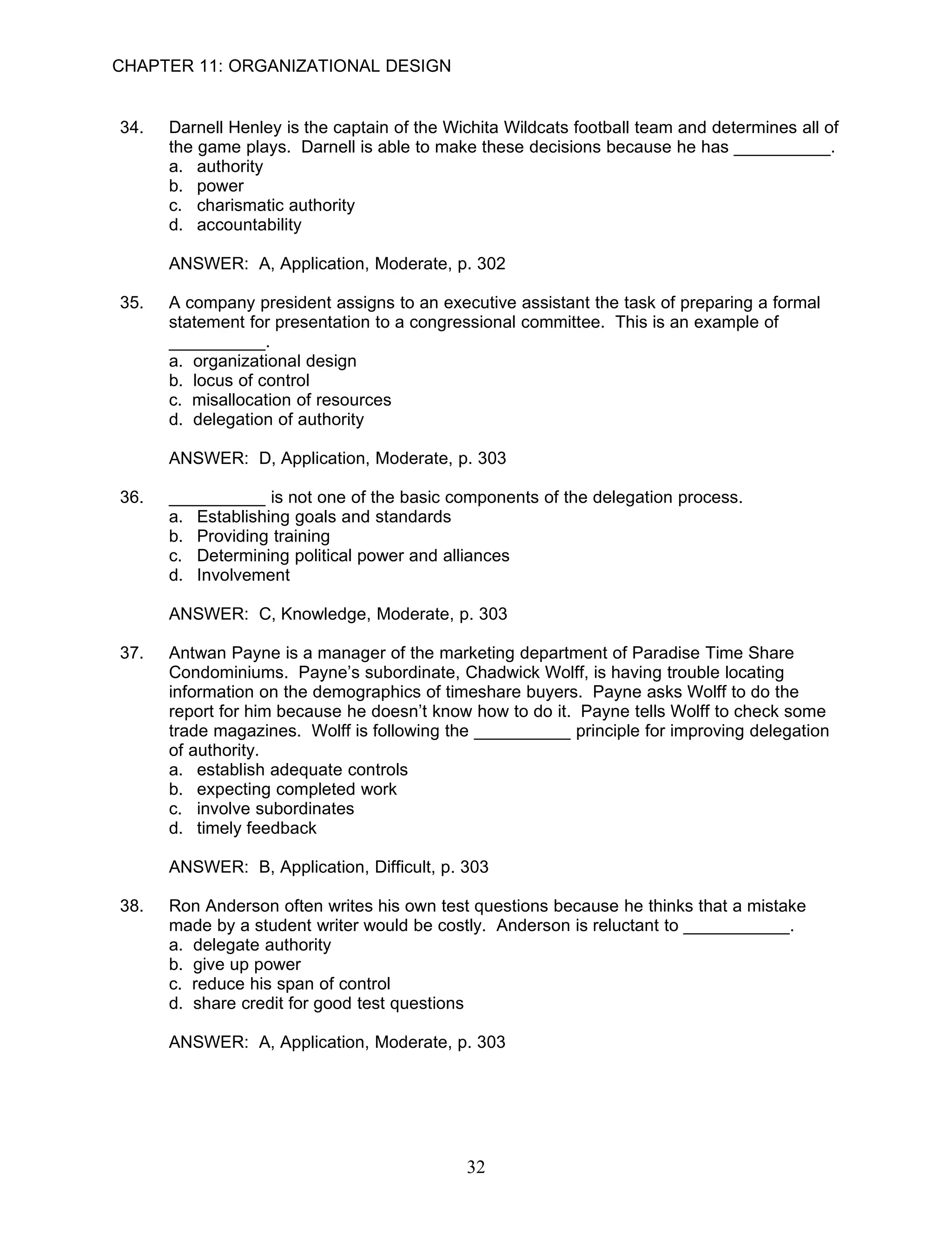 CHAPTER 11: ORGANIZATIONAL DESIGN


34.   Darnell Henley is the captain of the Wichita Wildcats football team and determines all of
      the game plays. Darnell is able to make these decisions because he has __________.
      a. authority
      b. power
      c. charismatic authority
      d. accountability

      ANSWER: A, Application, Moderate, p. 302

35.   A company president assigns to an executive assistant the task of preparing a formal
      statement for presentation to a congressional committee. This is an example of
      __________.
      a. organizational design
      b. locus of control
      c. misallocation of resources
      d. delegation of authority

      ANSWER: D, Application, Moderate, p. 303

36.   __________ is not one of the basic components of the delegation process.
      a. Establishing goals and standards
      b. Providing training
      c. Determining political power and alliances
      d. Involvement

      ANSWER: C, Knowledge, Moderate, p. 303

37.   Antwan Payne is a manager of the marketing department of Paradise Time Share
      Condominiums. Payne’s subordinate, Chadwick Wolff, is having trouble locating
      information on the demographics of timeshare buyers. Payne asks Wolff to do the
      report for him because he doesn’t know how to do it. Payne tells Wolff to check some
      trade magazines. Wolff is following the __________ principle for improving delegation
      of authority.
      a. establish adequate controls
      b. expecting completed work
      c. involve subordinates
      d. timely feedback

      ANSWER: B, Application, Difficult, p. 303

38.   Ron Anderson often writes his own test questions because he thinks that a mistake
      made by a student writer would be costly. Anderson is reluctant to ___________.
      a. delegate authority
      b. give up power
      c. reduce his span of control
      d. share credit for good test questions

      ANSWER: A, Application, Moderate, p. 303




                                             32
 