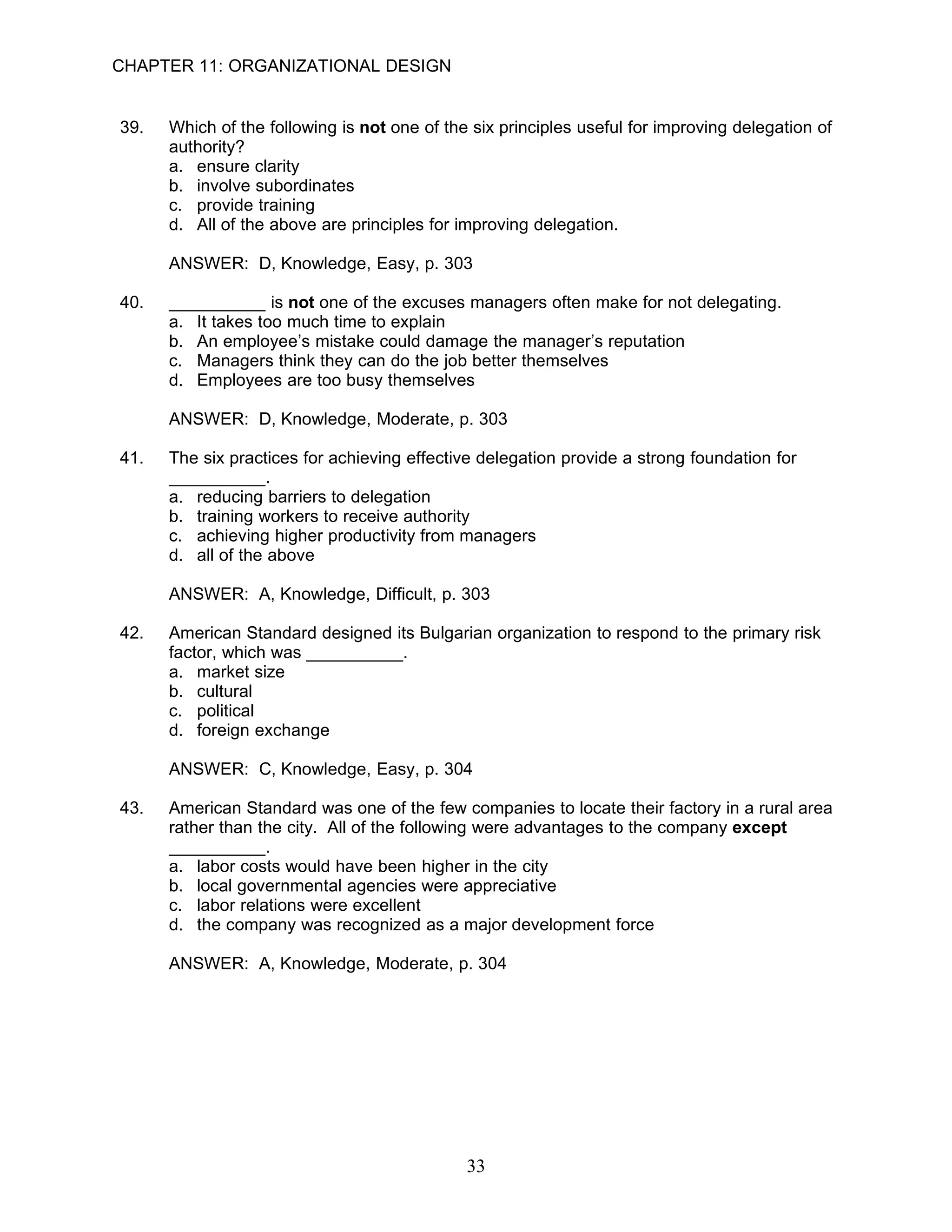 CHAPTER 11: ORGANIZATIONAL DESIGN


39.   Which of the following is not one of the six principles useful for improving delegation of
      authority?
      a. ensure clarity
      b. involve subordinates
      c. provide training
      d. All of the above are principles for improving delegation.

      ANSWER: D, Knowledge, Easy, p. 303

40.   __________ is not one of the excuses managers often make for not delegating.
      a. It takes too much time to explain
      b. An employee’s mistake could damage the manager’s reputation
      c. Managers think they can do the job better themselves
      d. Employees are too busy themselves

      ANSWER: D, Knowledge, Moderate, p. 303

41.   The six practices for achieving effective delegation provide a strong foundation for
      __________.
      a. reducing barriers to delegation
      b. training workers to receive authority
      c. achieving higher productivity from managers
      d. all of the above

      ANSWER: A, Knowledge, Difficult, p. 303

42.   American Standard designed its Bulgarian organization to respond to the primary risk
      factor, which was __________.
      a. market size
      b. cultural
      c. political
      d. foreign exchange

      ANSWER: C, Knowledge, Easy, p. 304

43.   American Standard was one of the few companies to locate their factory in a rural area
      rather than the city. All of the following were advantages to the company except
      __________.
      a. labor costs would have been higher in the city
      b. local governmental agencies were appreciative
      c. labor relations were excellent
      d. the company was recognized as a major development force

      ANSWER: A, Knowledge, Moderate, p. 304




                                              33
 