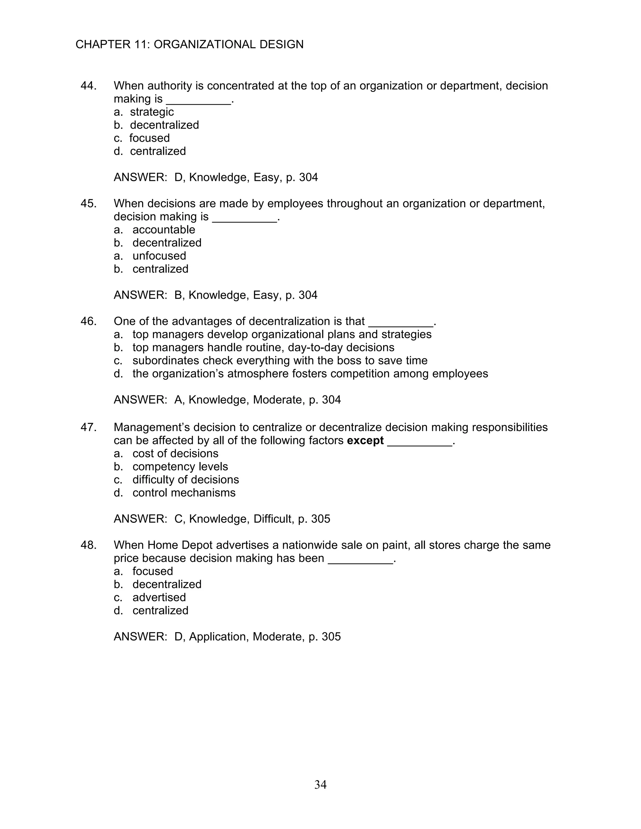 CHAPTER 11: ORGANIZATIONAL DESIGN


44.   When authority is concentrated at the top of an organization or department, decision
      making is __________.
      a. strategic
      b. decentralized
      c. focused
      d. centralized

      ANSWER: D, Knowledge, Easy, p. 304

45.   When decisions are made by employees throughout an organization or department,
      decision making is __________.
      a. accountable
      b. decentralized
      a. unfocused
      b. centralized

      ANSWER: B, Knowledge, Easy, p. 304

46.   One of the advantages of decentralization is that __________.
      a. top managers develop organizational plans and strategies
      b. top managers handle routine, day-to-day decisions
      c. subordinates check everything with the boss to save time
      d. the organization’s atmosphere fosters competition among employees

      ANSWER: A, Knowledge, Moderate, p. 304

47.   Management’s decision to centralize or decentralize decision making responsibilities
      can be affected by all of the following factors except __________.
      a. cost of decisions
      b. competency levels
      c. difficulty of decisions
      d. control mechanisms

      ANSWER: C, Knowledge, Difficult, p. 305

48.   When Home Depot advertises a nationwide sale on paint, all stores charge the same
      price because decision making has been __________.
      a. focused
      b. decentralized
      c. advertised
      d. centralized

      ANSWER: D, Application, Moderate, p. 305




                                            34
 