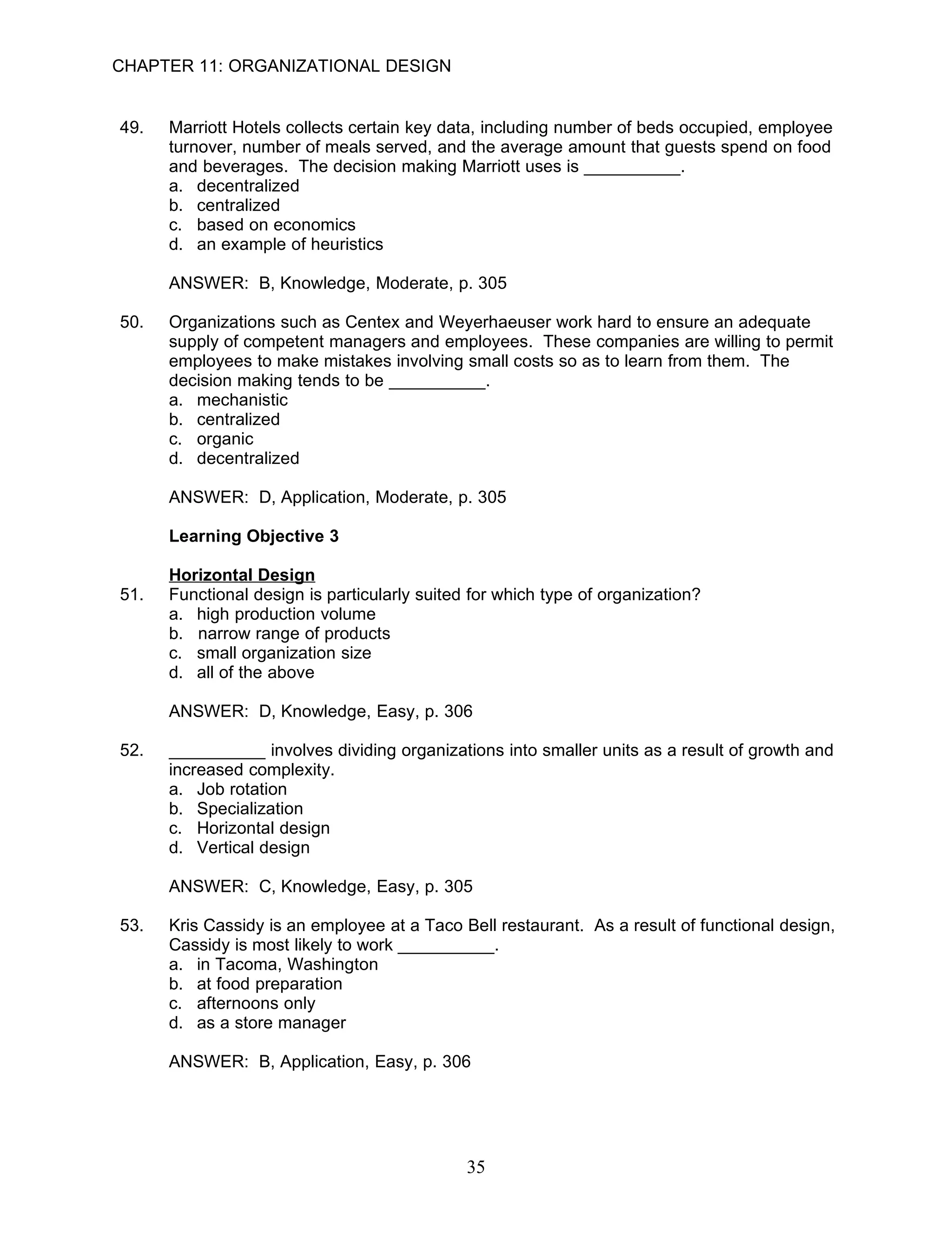 CHAPTER 11: ORGANIZATIONAL DESIGN


49.   Marriott Hotels collects certain key data, including number of beds occupied, employee
      turnover, number of meals served, and the average amount that guests spend on food
      and beverages. The decision making Marriott uses is __________.
      a. decentralized
      b. centralized
      c. based on economics
      d. an example of heuristics

      ANSWER: B, Knowledge, Moderate, p. 305

50.   Organizations such as Centex and Weyerhaeuser work hard to ensure an adequate
      supply of competent managers and employees. These companies are willing to permit
      employees to make mistakes involving small costs so as to learn from them. The
      decision making tends to be __________.
      a. mechanistic
      b. centralized
      c. organic
      d. decentralized

      ANSWER: D, Application, Moderate, p. 305

      Learning Objective 3

      Horizontal Design
51.   Functional design is particularly suited for which type of organization?
      a. high production volume
      b. narrow range of products
      c. small organization size
      d. all of the above

      ANSWER: D, Knowledge, Easy, p. 306

52.   __________ involves dividing organizations into smaller units as a result of growth and
      increased complexity.
      a. Job rotation
      b. Specialization
      c. Horizontal design
      d. Vertical design

      ANSWER: C, Knowledge, Easy, p. 305

53.   Kris Cassidy is an employee at a Taco Bell restaurant. As a result of functional design,
      Cassidy is most likely to work __________.
      a. in Tacoma, Washington
      b. at food preparation
      c. afternoons only
      d. as a store manager

      ANSWER: B, Application, Easy, p. 306




                                              35
 