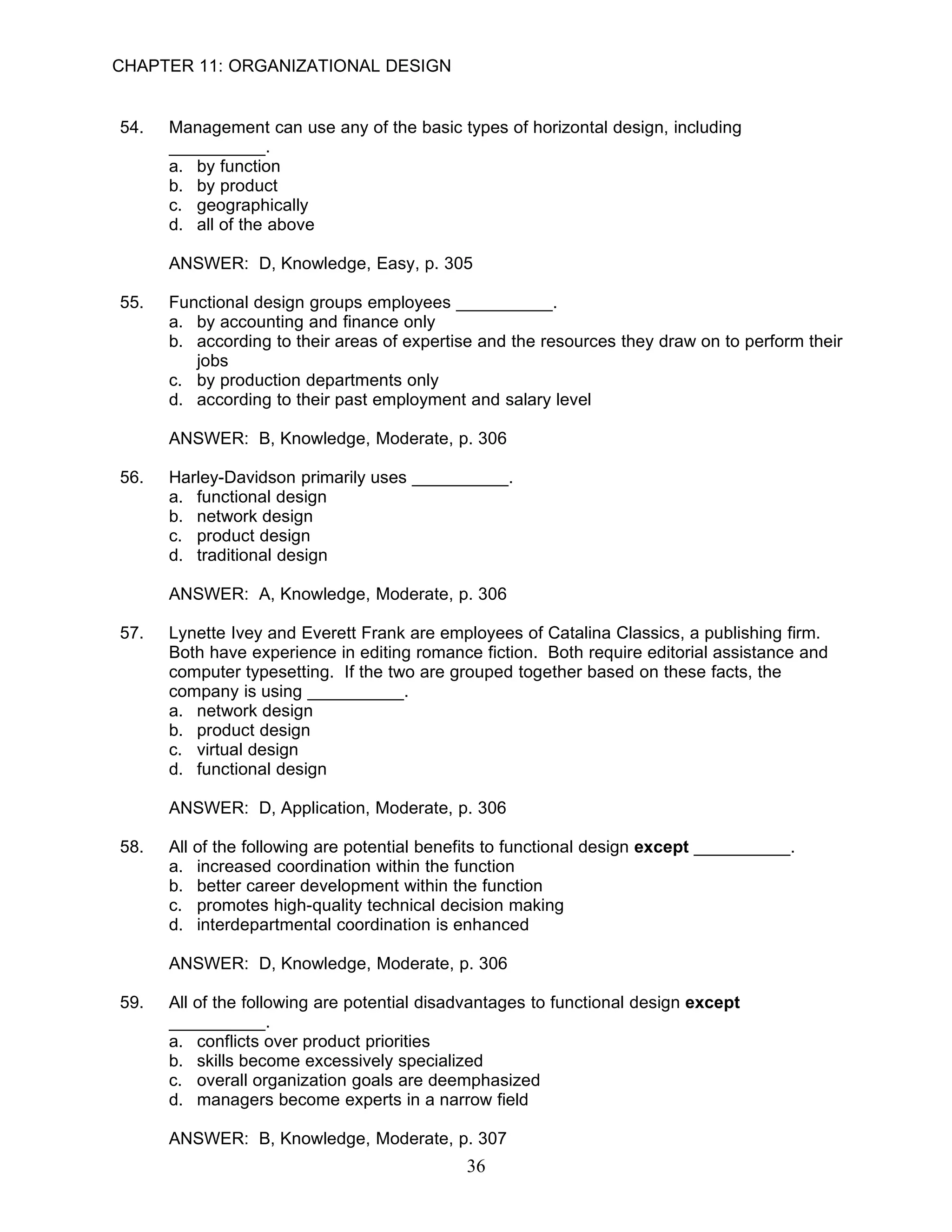 CHAPTER 11: ORGANIZATIONAL DESIGN


54.   Management can use any of the basic types of horizontal design, including
      __________.
      a. by function
      b. by product
      c. geographically
      d. all of the above

      ANSWER: D, Knowledge, Easy, p. 305

55.   Functional design groups employees __________.
      a. by accounting and finance only
      b. according to their areas of expertise and the resources they draw on to perform their
         jobs
      c. by production departments only
      d. according to their past employment and salary level

      ANSWER: B, Knowledge, Moderate, p. 306

56.   Harley-Davidson primarily uses __________.
      a. functional design
      b. network design
      c. product design
      d. traditional design

      ANSWER: A, Knowledge, Moderate, p. 306

57.   Lynette Ivey and Everett Frank are employees of Catalina Classics, a publishing firm.
      Both have experience in editing romance fiction. Both require editorial assistance and
      computer typesetting. If the two are grouped together based on these facts, the
      company is using __________.
      a. network design
      b. product design
      c. virtual design
      d. functional design

      ANSWER: D, Application, Moderate, p. 306

58.   All of the following are potential benefits to functional design except __________.
      a. increased coordination within the function
      b. better career development within the function
      c. promotes high-quality technical decision making
      d. interdepartmental coordination is enhanced

      ANSWER: D, Knowledge, Moderate, p. 306

59.   All of the following are potential disadvantages to functional design except
      __________.
      a. conflicts over product priorities
      b. skills become excessively specialized
      c. overall organization goals are deemphasized
      d. managers become experts in a narrow field

      ANSWER: B, Knowledge, Moderate, p. 307
                                             36
 