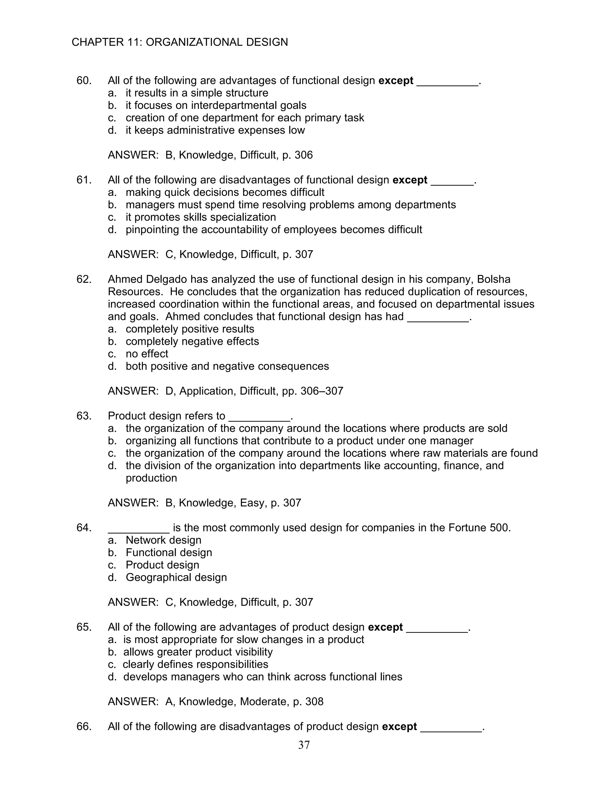 CHAPTER 11: ORGANIZATIONAL DESIGN


60.   All of the following are advantages of functional design except __________.
      a. it results in a simple structure
      b. it focuses on interdepartmental goals
      c. creation of one department for each primary task
      d. it keeps administrative expenses low

      ANSWER: B, Knowledge, Difficult, p. 306

61.   All of the following are disadvantages of functional design except _______.
      a. making quick decisions becomes difficult
      b. managers must spend time resolving problems among departments
      c. it promotes skills specialization
      d. pinpointing the accountability of employees becomes difficult

      ANSWER: C, Knowledge, Difficult, p. 307

62.   Ahmed Delgado has analyzed the use of functional design in his company, Bolsha
      Resources. He concludes that the organization has reduced duplication of resources,
      increased coordination within the functional areas, and focused on departmental issues
      and goals. Ahmed concludes that functional design has had __________.
      a. completely positive results
      b. completely negative effects
      c. no effect
      d. both positive and negative consequences

      ANSWER: D, Application, Difficult, pp. 306–307

63.   Product design refers to __________.
      a. the organization of the company around the locations where products are sold
      b. organizing all functions that contribute to a product under one manager
      c. the organization of the company around the locations where raw materials are found
      d. the division of the organization into departments like accounting, finance, and
         production

      ANSWER: B, Knowledge, Easy, p. 307

64.   __________ is the most commonly used design for companies in the Fortune 500.
      a. Network design
      b. Functional design
      c. Product design
      d. Geographical design

      ANSWER: C, Knowledge, Difficult, p. 307

65.   All of the following are advantages of product design except __________.
      a. is most appropriate for slow changes in a product
      b. allows greater product visibility
      c. clearly defines responsibilities
      d. develops managers who can think across functional lines

      ANSWER: A, Knowledge, Moderate, p. 308

66.   All of the following are disadvantages of product design except __________.
                                            37
 