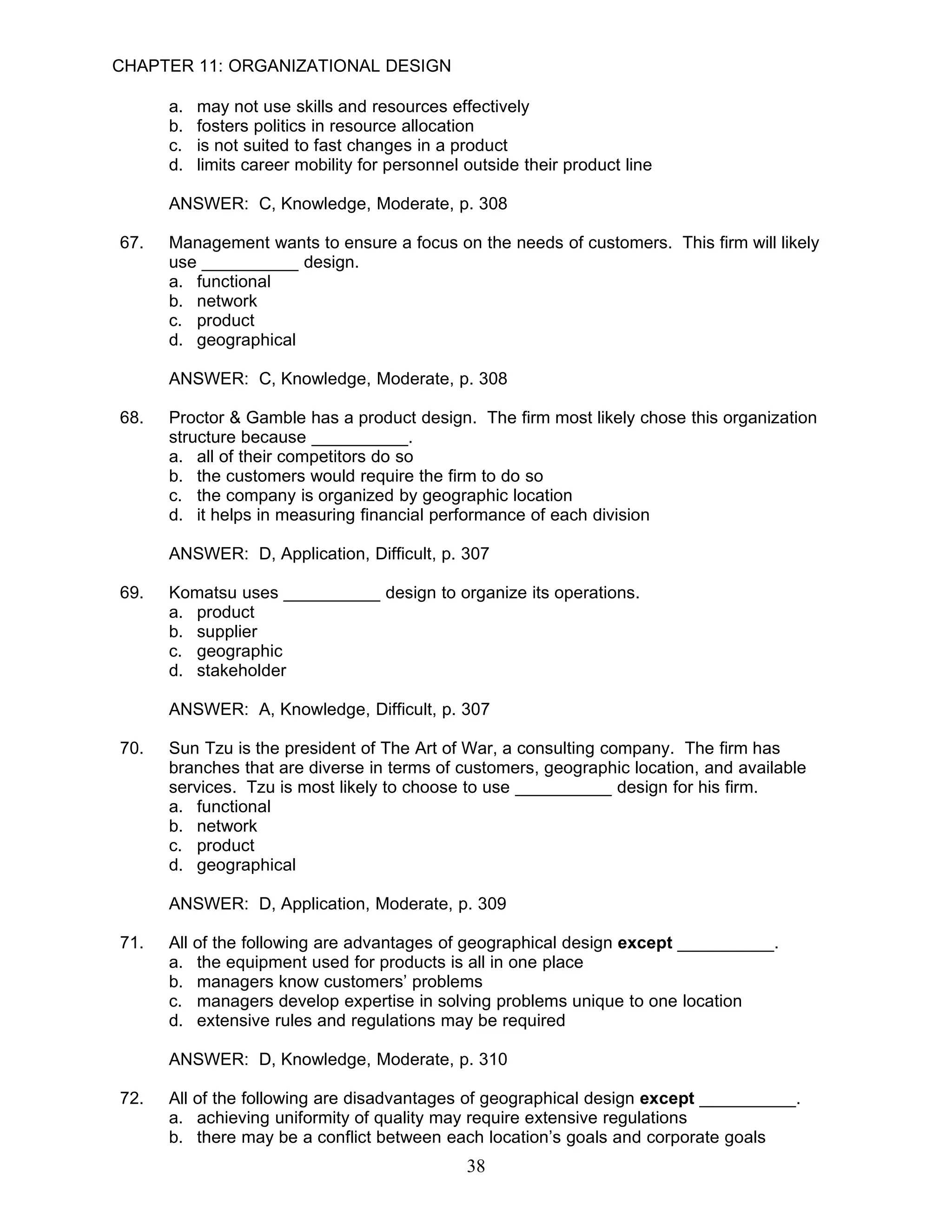 CHAPTER 11: ORGANIZATIONAL DESIGN

      a.   may not use skills and resources effectively
      b.   fosters politics in resource allocation
      c.   is not suited to fast changes in a product
      d.   limits career mobility for personnel outside their product line

      ANSWER: C, Knowledge, Moderate, p. 308

67.   Management wants to ensure a focus on the needs of customers. This firm will likely
      use __________ design.
      a. functional
      b. network
      c. product
      d. geographical

      ANSWER: C, Knowledge, Moderate, p. 308

68.   Proctor & Gamble has a product design. The firm most likely chose this organization
      structure because __________.
      a. all of their competitors do so
      b. the customers would require the firm to do so
      c. the company is organized by geographic location
      d. it helps in measuring financial performance of each division

      ANSWER: D, Application, Difficult, p. 307

69.   Komatsu uses __________ design to organize its operations.
      a. product
      b. supplier
      c. geographic
      d. stakeholder

      ANSWER: A, Knowledge, Difficult, p. 307

70.   Sun Tzu is the president of The Art of War, a consulting company. The firm has
      branches that are diverse in terms of customers, geographic location, and available
      services. Tzu is most likely to choose to use __________ design for his firm.
      a. functional
      b. network
      c. product
      d. geographical

      ANSWER: D, Application, Moderate, p. 309

71.   All of the following are advantages of geographical design except __________.
      a. the equipment used for products is all in one place
      b. managers know customers’ problems
      c. managers develop expertise in solving problems unique to one location
      d. extensive rules and regulations may be required

      ANSWER: D, Knowledge, Moderate, p. 310

72.   All of the following are disadvantages of geographical design except __________.
      a. achieving uniformity of quality may require extensive regulations
      b. there may be a conflict between each location’s goals and corporate goals
                                                38
 