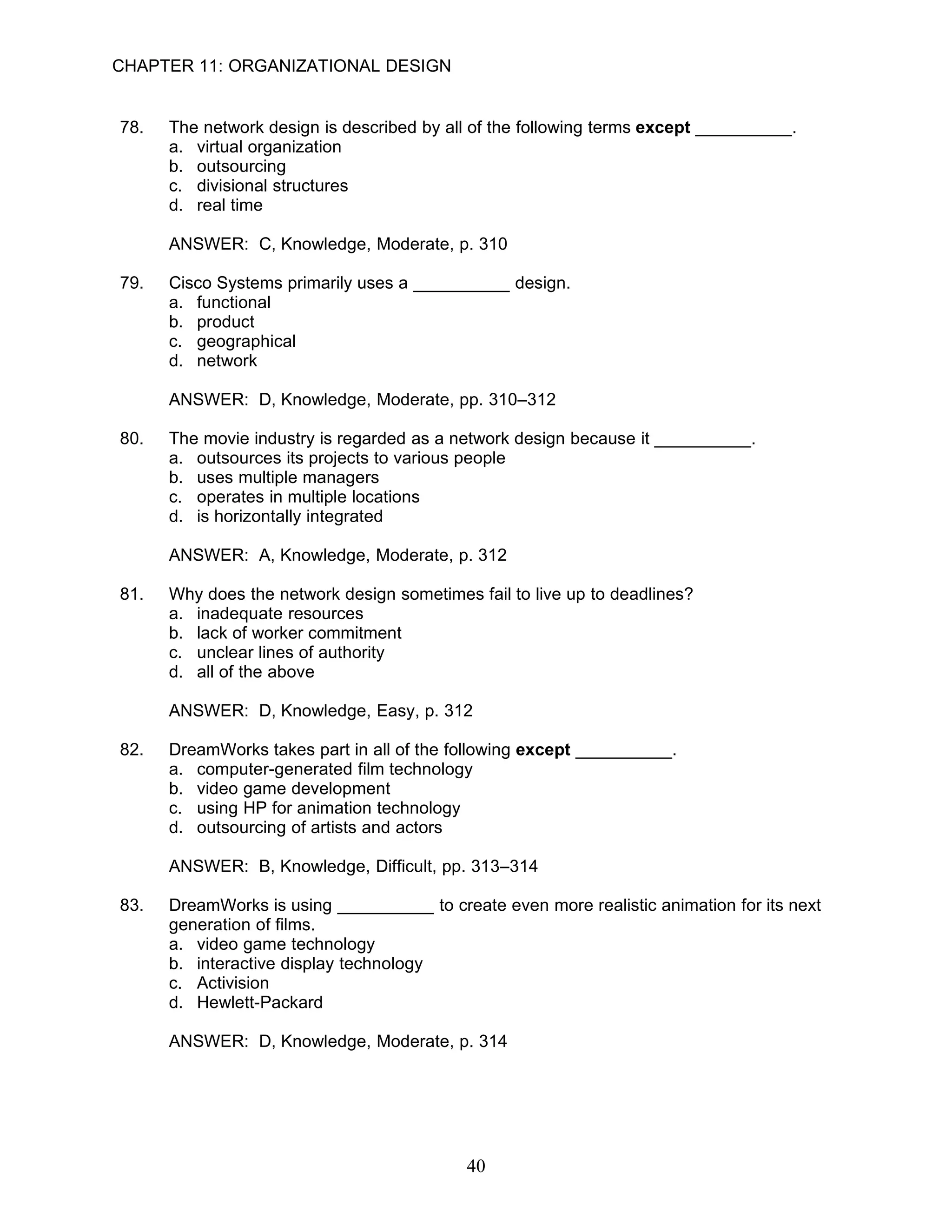 CHAPTER 11: ORGANIZATIONAL DESIGN


78.   The network design is described by all of the following terms except __________.
      a. virtual organization
      b. outsourcing
      c. divisional structures
      d. real time

      ANSWER: C, Knowledge, Moderate, p. 310

79.   Cisco Systems primarily uses a __________ design.
      a. functional
      b. product
      c. geographical
      d. network

      ANSWER: D, Knowledge, Moderate, pp. 310–312

80.   The movie industry is regarded as a network design because it __________.
      a. outsources its projects to various people
      b. uses multiple managers
      c. operates in multiple locations
      d. is horizontally integrated

      ANSWER: A, Knowledge, Moderate, p. 312

81.   Why does the network design sometimes fail to live up to deadlines?
      a. inadequate resources
      b. lack of worker commitment
      c. unclear lines of authority
      d. all of the above

      ANSWER: D, Knowledge, Easy, p. 312

82.   DreamWorks takes part in all of the following except __________.
      a. computer-generated film technology
      b. video game development
      c. using HP for animation technology
      d. outsourcing of artists and actors

      ANSWER: B, Knowledge, Difficult, pp. 313–314

83.   DreamWorks is using __________ to create even more realistic animation for its next
      generation of films.
      a. video game technology
      b. interactive display technology
      c. Activision
      d. Hewlett-Packard

      ANSWER: D, Knowledge, Moderate, p. 314




                                            40
 