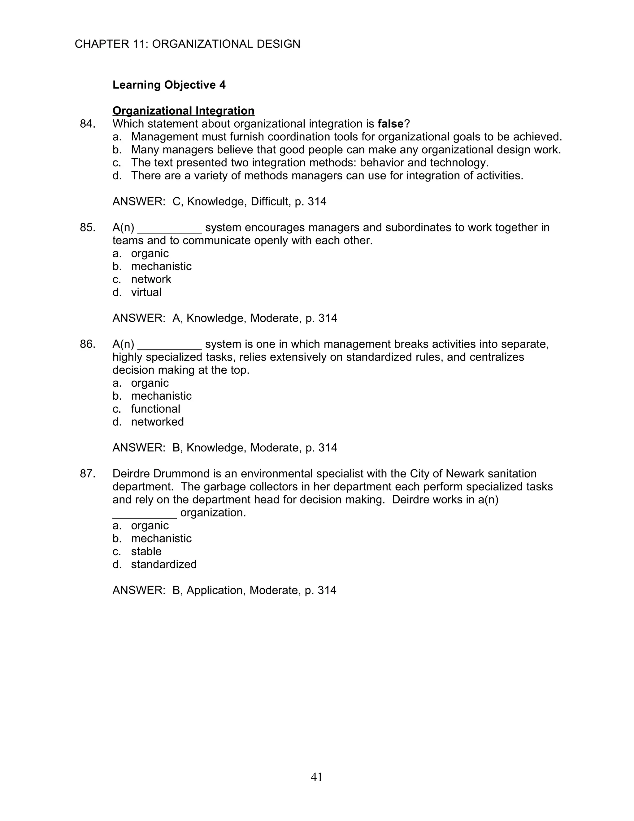 CHAPTER 11: ORGANIZATIONAL DESIGN


      Learning Objective 4

      Organizational Integration
84.   Which statement about organizational integration is false?
      a. Management must furnish coordination tools for organizational goals to be achieved.
      b. Many managers believe that good people can make any organizational design work.
      c. The text presented two integration methods: behavior and technology.
      d. There are a variety of methods managers can use for integration of activities.

      ANSWER: C, Knowledge, Difficult, p. 314

85.   A(n) __________ system encourages managers and subordinates to work together in
      teams and to communicate openly with each other.
      a. organic
      b. mechanistic
      c. network
      d. virtual

      ANSWER: A, Knowledge, Moderate, p. 314

86.   A(n) __________ system is one in which management breaks activities into separate,
      highly specialized tasks, relies extensively on standardized rules, and centralizes
      decision making at the top.
      a. organic
      b. mechanistic
      c. functional
      d. networked

      ANSWER: B, Knowledge, Moderate, p. 314

87.   Deirdre Drummond is an environmental specialist with the City of Newark sanitation
      department. The garbage collectors in her department each perform specialized tasks
      and rely on the department head for decision making. Deirdre works in a(n)
      __________ organization.
      a. organic
      b. mechanistic
      c. stable
      d. standardized

      ANSWER: B, Application, Moderate, p. 314




                                           41
 