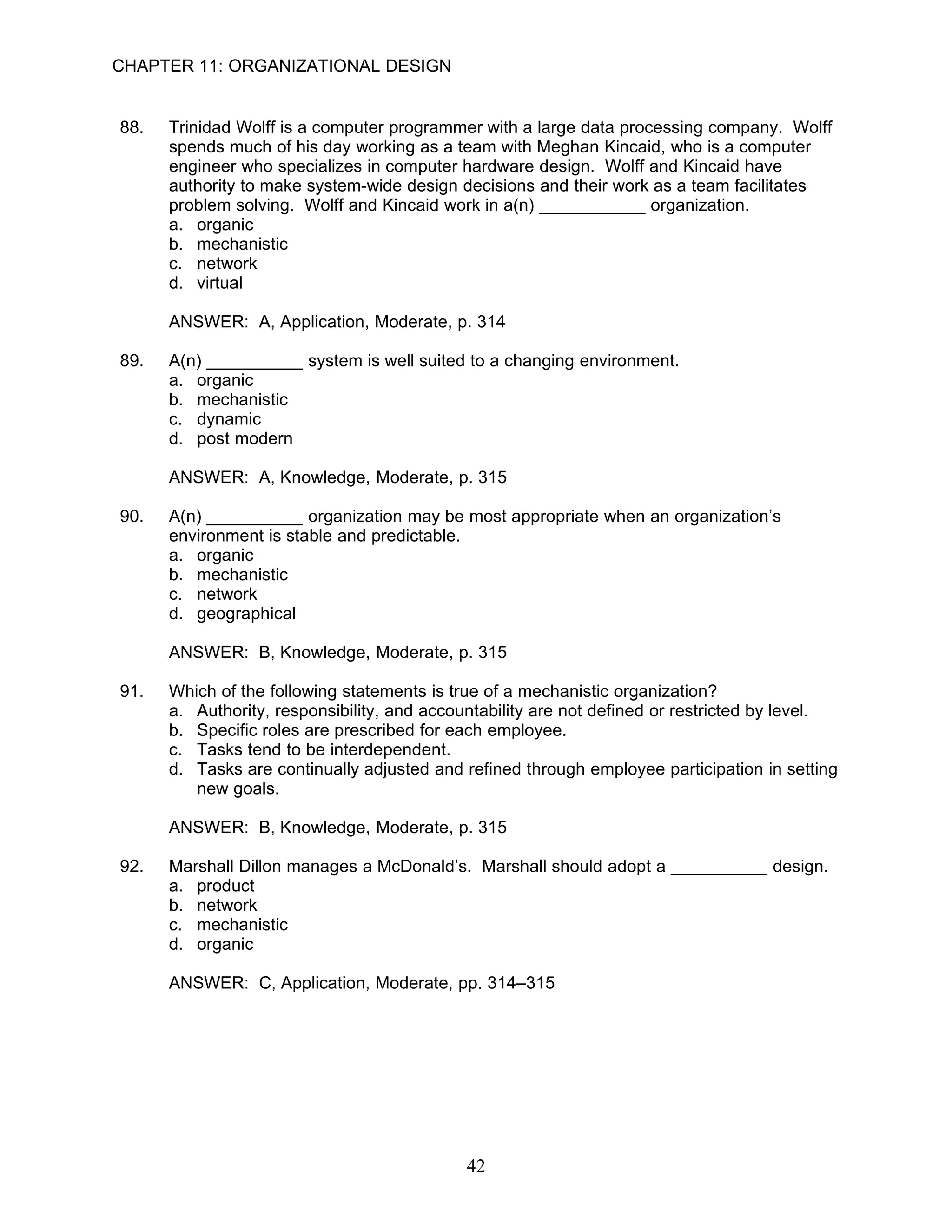 CHAPTER 11: ORGANIZATIONAL DESIGN


88.   Trinidad Wolff is a computer programmer with a large data processing company. Wolff
      spends much of his day working as a team with Meghan Kincaid, who is a computer
      engineer who specializes in computer hardware design. Wolff and Kincaid have
      authority to make system-wide design decisions and their work as a team facilitates
      problem solving. Wolff and Kincaid work in a(n) ___________ organization.
      a. organic
      b. mechanistic
      c. network
      d. virtual

      ANSWER: A, Application, Moderate, p. 314

89.   A(n) __________ system is well suited to a changing environment.
      a. organic
      b. mechanistic
      c. dynamic
      d. post modern

      ANSWER: A, Knowledge, Moderate, p. 315

90.   A(n) __________ organization may be most appropriate when an organization’s
      environment is stable and predictable.
      a. organic
      b. mechanistic
      c. network
      d. geographical

      ANSWER: B, Knowledge, Moderate, p. 315

91.   Which of the following statements is true of a mechanistic organization?
      a. Authority, responsibility, and accountability are not defined or restricted by level.
      b. Specific roles are prescribed for each employee.
      c. Tasks tend to be interdependent.
      d. Tasks are continually adjusted and refined through employee participation in setting
         new goals.

      ANSWER: B, Knowledge, Moderate, p. 315

92.   Marshall Dillon manages a McDonald’s. Marshall should adopt a __________ design.
      a. product
      b. network
      c. mechanistic
      d. organic

      ANSWER: C, Application, Moderate, pp. 314–315




                                             42
 