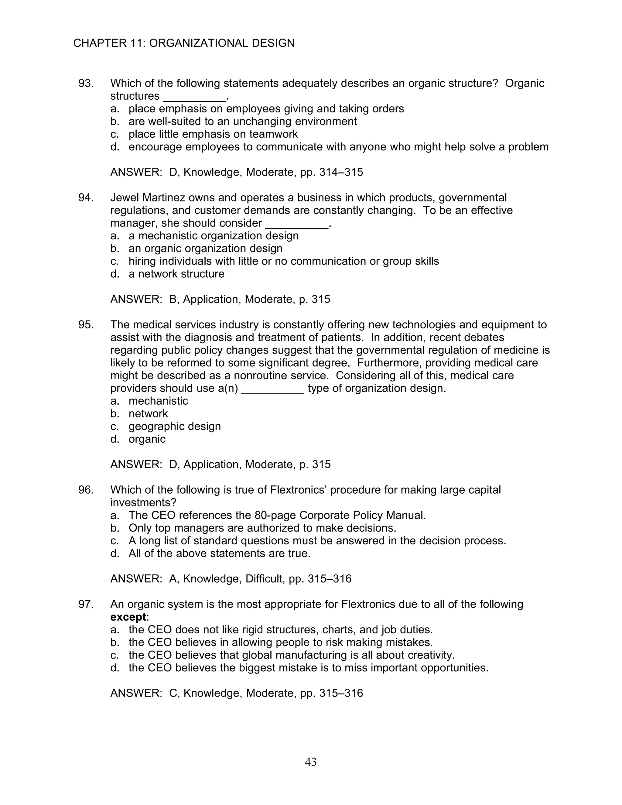 CHAPTER 11: ORGANIZATIONAL DESIGN


93.   Which of the following statements adequately describes an organic structure? Organic
      structures __________.
      a. place emphasis on employees giving and taking orders
      b. are well-suited to an unchanging environment
      c. place little emphasis on teamwork
      d. encourage employees to communicate with anyone who might help solve a problem

      ANSWER: D, Knowledge, Moderate, pp. 314–315

94.   Jewel Martinez owns and operates a business in which products, governmental
      regulations, and customer demands are constantly changing. To be an effective
      manager, she should consider __________.
      a. a mechanistic organization design
      b. an organic organization design
      c. hiring individuals with little or no communication or group skills
      d. a network structure

      ANSWER: B, Application, Moderate, p. 315

95.   The medical services industry is constantly offering new technologies and equipment to
      assist with the diagnosis and treatment of patients. In addition, recent debates
      regarding public policy changes suggest that the governmental regulation of medicine is
      likely to be reformed to some significant degree. Furthermore, providing medical care
      might be described as a nonroutine service. Considering all of this, medical care
      providers should use a(n) __________ type of organization design.
      a. mechanistic
      b. network
      c. geographic design
      d. organic

      ANSWER: D, Application, Moderate, p. 315

96.   Which of the following is true of Flextronics’ procedure for making large capital
      investments?
      a. The CEO references the 80-page Corporate Policy Manual.
      b. Only top managers are authorized to make decisions.
      c. A long list of standard questions must be answered in the decision process.
      d. All of the above statements are true.

      ANSWER: A, Knowledge, Difficult, pp. 315–316

97.   An organic system is the most appropriate for Flextronics due to all of the following
      except:
      a. the CEO does not like rigid structures, charts, and job duties.
      b. the CEO believes in allowing people to risk making mistakes.
      c. the CEO believes that global manufacturing is all about creativity.
      d. the CEO believes the biggest mistake is to miss important opportunities.

      ANSWER: C, Knowledge, Moderate, pp. 315–316




                                              43
 