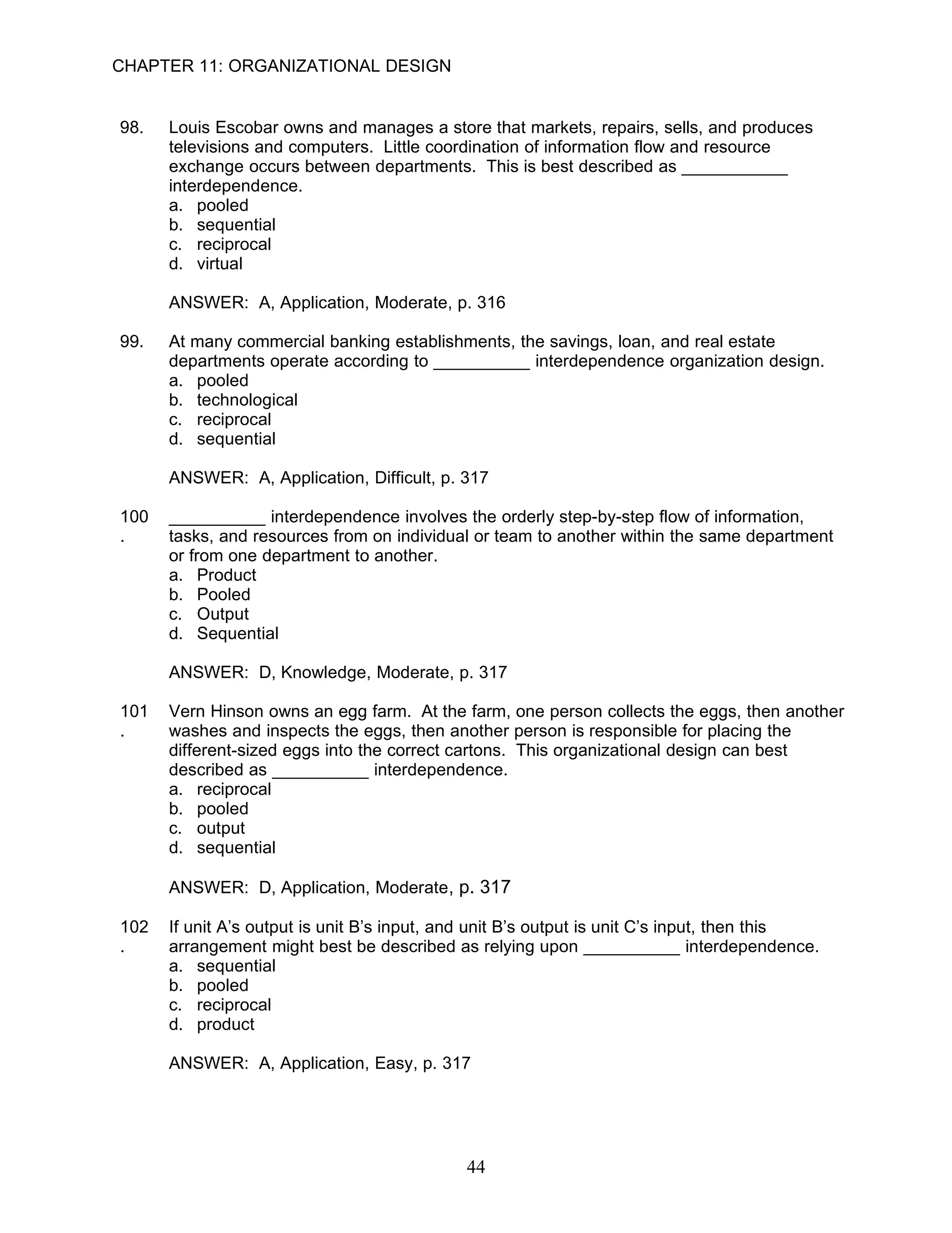 CHAPTER 11: ORGANIZATIONAL DESIGN


98.   Louis Escobar owns and manages a store that markets, repairs, sells, and produces
      televisions and computers. Little coordination of information flow and resource
      exchange occurs between departments. This is best described as ___________
      interdependence.
      a. pooled
      b. sequential
      c. reciprocal
      d. virtual

      ANSWER: A, Application, Moderate, p. 316

99.   At many commercial banking establishments, the savings, loan, and real estate
      departments operate according to __________ interdependence organization design.
      a. pooled
      b. technological
      c. reciprocal
      d. sequential

      ANSWER: A, Application, Difficult, p. 317

100   __________ interdependence involves the orderly step-by-step flow of information,
.     tasks, and resources from on individual or team to another within the same department
      or from one department to another.
      a. Product
      b. Pooled
      c. Output
      d. Sequential

      ANSWER: D, Knowledge, Moderate, p. 317

101   Vern Hinson owns an egg farm. At the farm, one person collects the eggs, then another
.     washes and inspects the eggs, then another person is responsible for placing the
      different-sized eggs into the correct cartons. This organizational design can best
      described as __________ interdependence.
      a. reciprocal
      b. pooled
      c. output
      d. sequential

      ANSWER: D, Application, Moderate, p. 317

102   If unit A’s output is unit B’s input, and unit B’s output is unit C’s input, then this
.     arrangement might best be described as relying upon __________ interdependence.
      a. sequential
      b. pooled
      c. reciprocal
      d. product

      ANSWER: A, Application, Easy, p. 317




                                             44
 