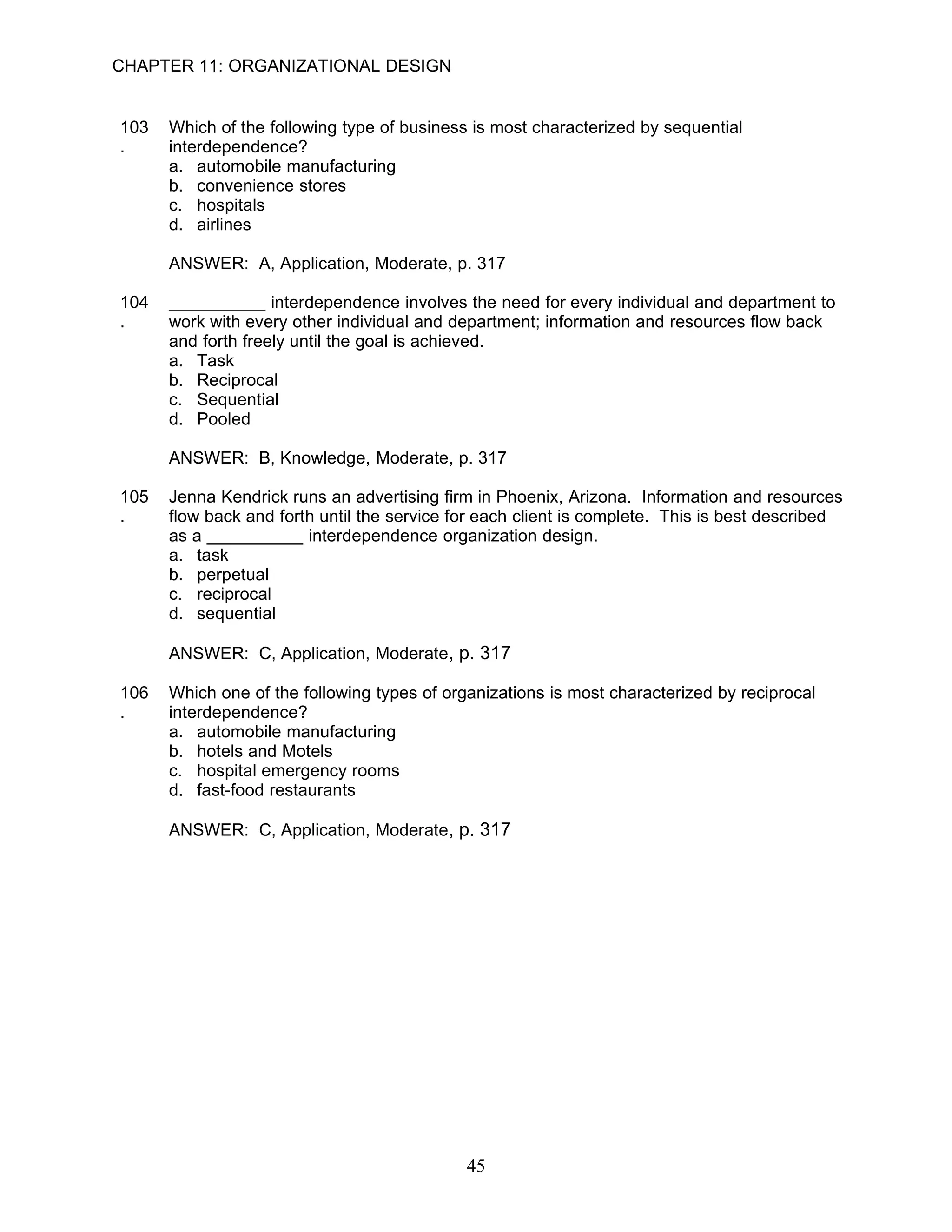 CHAPTER 11: ORGANIZATIONAL DESIGN


103   Which of the following type of business is most characterized by sequential
.     interdependence?
      a. automobile manufacturing
      b. convenience stores
      c. hospitals
      d. airlines

      ANSWER: A, Application, Moderate, p. 317

104   __________ interdependence involves the need for every individual and department to
.     work with every other individual and department; information and resources flow back
      and forth freely until the goal is achieved.
      a. Task
      b. Reciprocal
      c. Sequential
      d. Pooled

      ANSWER: B, Knowledge, Moderate, p. 317

105   Jenna Kendrick runs an advertising firm in Phoenix, Arizona. Information and resources
.     flow back and forth until the service for each client is complete. This is best described
      as a __________ interdependence organization design.
      a. task
      b. perpetual
      c. reciprocal
      d. sequential

      ANSWER: C, Application, Moderate, p. 317

106   Which one of the following types of organizations is most characterized by reciprocal
.     interdependence?
      a. automobile manufacturing
      b. hotels and Motels
      c. hospital emergency rooms
      d. fast-food restaurants

      ANSWER: C, Application, Moderate, p. 317




                                             45
 