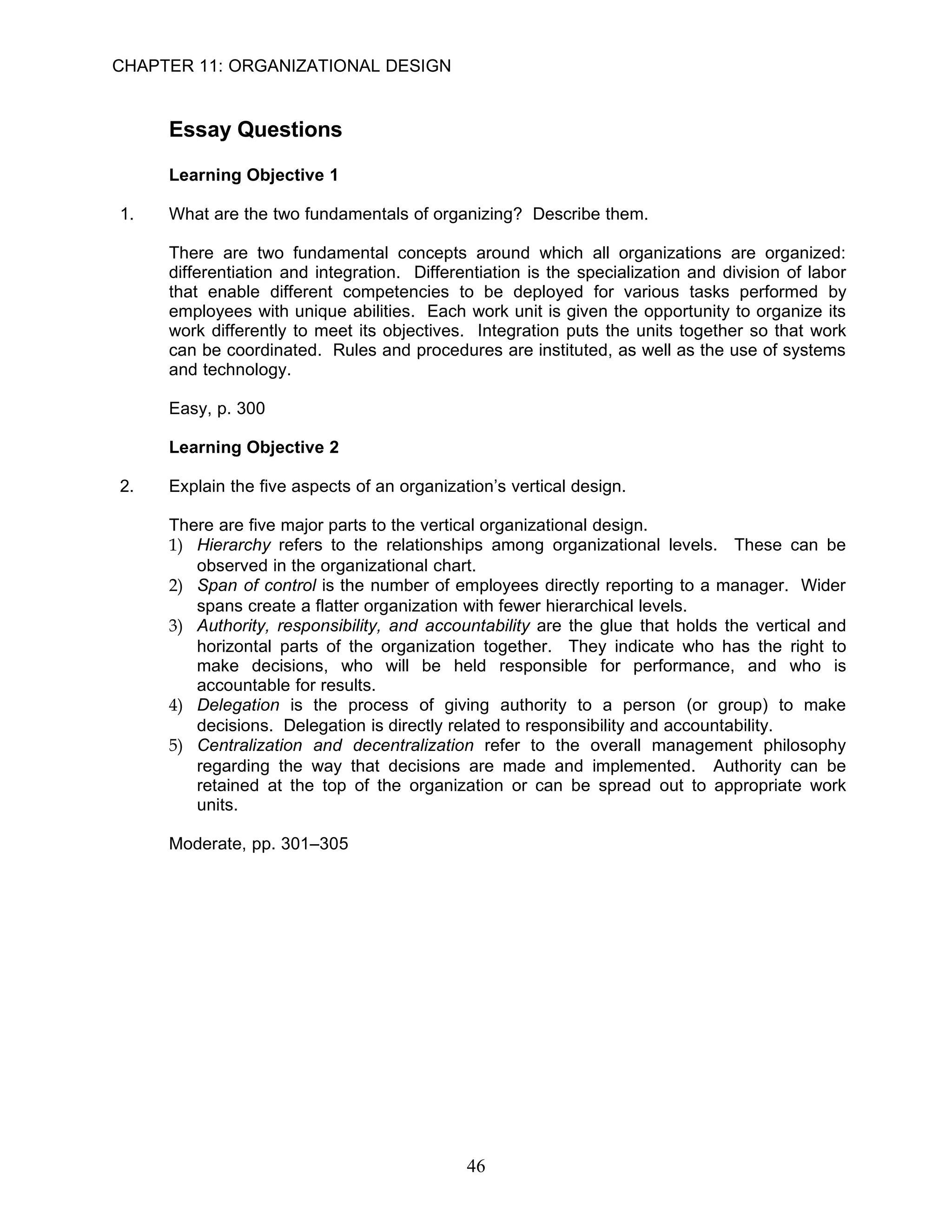 CHAPTER 11: ORGANIZATIONAL DESIGN


     Essay Questions

     Learning Objective 1

1.   What are the two fundamentals of organizing? Describe them.

     There are two fundamental concepts around which all organizations are organized:
     differentiation and integration. Differentiation is the specialization and division of labor
     that enable different competencies to be deployed for various tasks performed by
     employees with unique abilities. Each work unit is given the opportunity to organize its
     work differently to meet its objectives. Integration puts the units together so that work
     can be coordinated. Rules and procedures are instituted, as well as the use of systems
     and technology.

     Easy, p. 300

     Learning Objective 2

2.   Explain the five aspects of an organization’s vertical design.

     There are five major parts to the vertical organizational design.
     1) Hierarchy refers to the relationships among organizational levels. These can be
        observed in the organizational chart.
     2) Span of control is the number of employees directly reporting to a manager. Wider
        spans create a flatter organization with fewer hierarchical levels.
     3) Authority, responsibility, and accountability are the glue that holds the vertical and
        horizontal parts of the organization together. They indicate who has the right to
        make decisions, who will be held responsible for performance, and who is
        accountable for results.
     4) Delegation is the process of giving authority to a person (or group) to make
        decisions. Delegation is directly related to responsibility and accountability.
     5) Centralization and decentralization refer to the overall management philosophy
        regarding the way that decisions are made and implemented. Authority can be
        retained at the top of the organization or can be spread out to appropriate work
        units.

     Moderate, pp. 301–305




                                             46
 