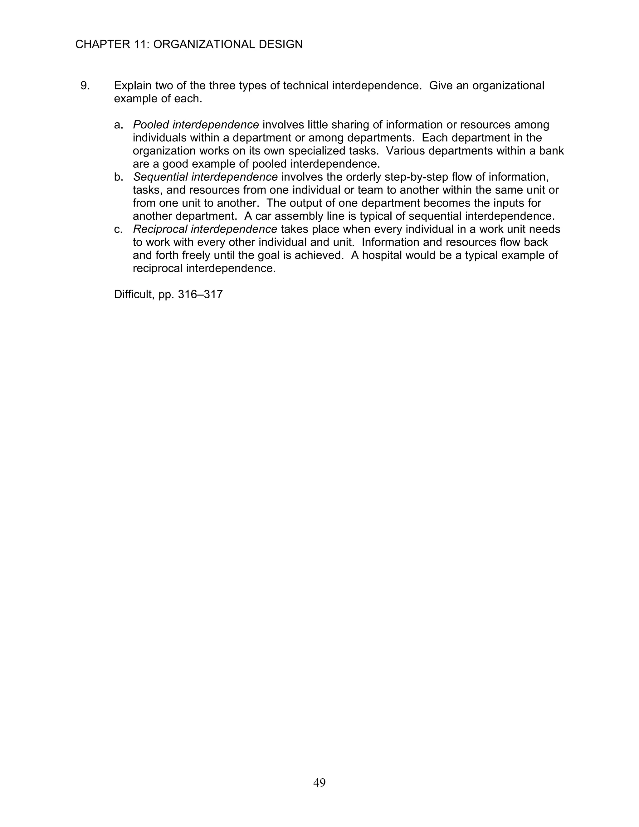 CHAPTER 11: ORGANIZATIONAL DESIGN


9.   Explain two of the three types of technical interdependence. Give an organizational
     example of each.

     a. Pooled interdependence involves little sharing of information or resources among
        individuals within a department or among departments. Each department in the
        organization works on its own specialized tasks. Various departments within a bank
        are a good example of pooled interdependence.
     b. Sequential interdependence involves the orderly step-by-step flow of information,
        tasks, and resources from one individual or team to another within the same unit or
        from one unit to another. The output of one department becomes the inputs for
        another department. A car assembly line is typical of sequential interdependence.
     c. Reciprocal interdependence takes place when every individual in a work unit needs
        to work with every other individual and unit. Information and resources flow back
        and forth freely until the goal is achieved. A hospital would be a typical example of
        reciprocal interdependence.

     Difficult, pp. 316–317




                                           49
 