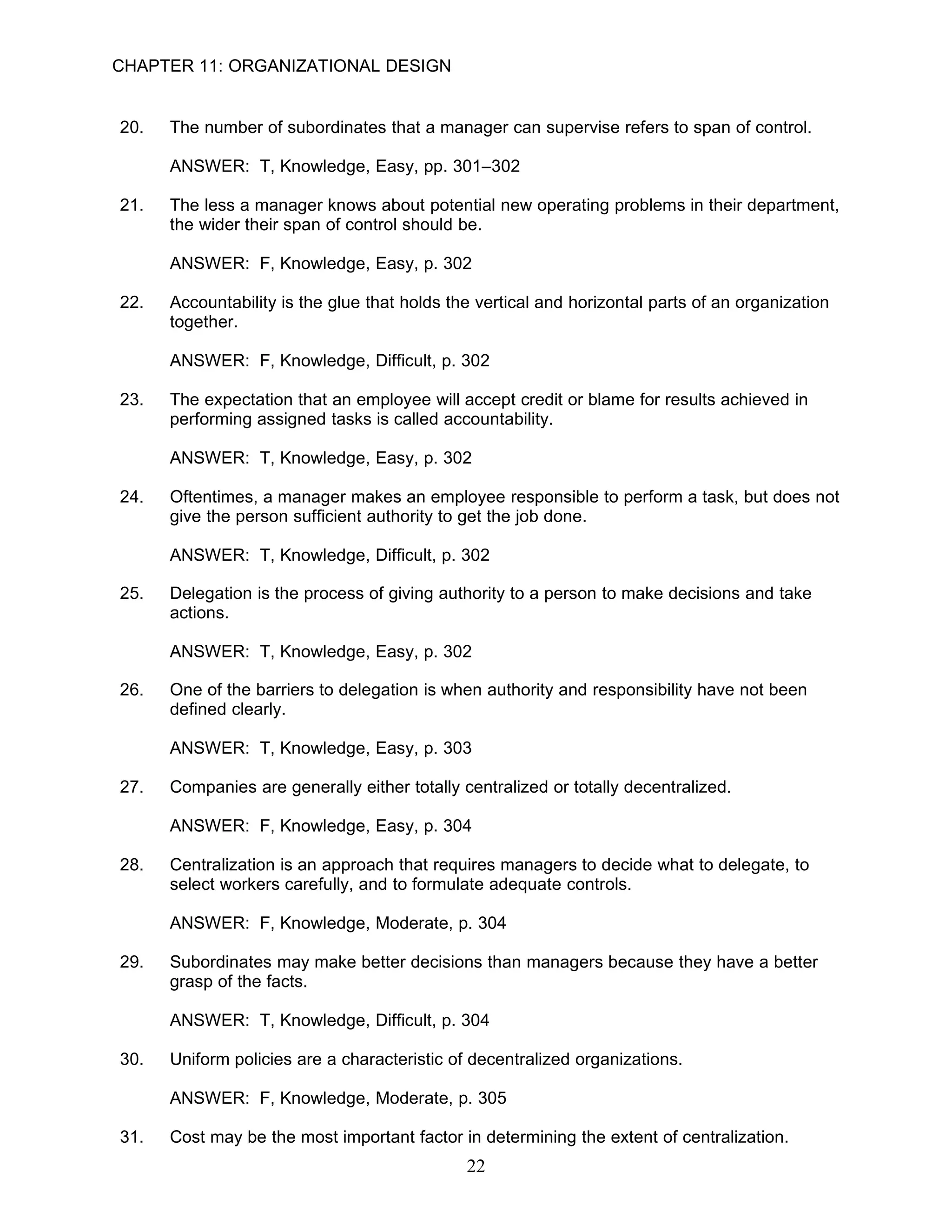 CHAPTER 11: ORGANIZATIONAL DESIGN


20.   The number of subordinates that a manager can supervise refers to span of control.

      ANSWER: T, Knowledge, Easy, pp. 301–302

21.   The less a manager knows about potential new operating problems in their department,
      the wider their span of control should be.

      ANSWER: F, Knowledge, Easy, p. 302

22.   Accountability is the glue that holds the vertical and horizontal parts of an organization
      together.

      ANSWER: F, Knowledge, Difficult, p. 302

23.   The expectation that an employee will accept credit or blame for results achieved in
      performing assigned tasks is called accountability.

      ANSWER: T, Knowledge, Easy, p. 302

24.   Oftentimes, a manager makes an employee responsible to perform a task, but does not
      give the person sufficient authority to get the job done.

      ANSWER: T, Knowledge, Difficult, p. 302

25.   Delegation is the process of giving authority to a person to make decisions and take
      actions.

      ANSWER: T, Knowledge, Easy, p. 302

26.   One of the barriers to delegation is when authority and responsibility have not been
      defined clearly.

      ANSWER: T, Knowledge, Easy, p. 303

27.   Companies are generally either totally centralized or totally decentralized.

      ANSWER: F, Knowledge, Easy, p. 304

28.   Centralization is an approach that requires managers to decide what to delegate, to
      select workers carefully, and to formulate adequate controls.

      ANSWER: F, Knowledge, Moderate, p. 304

29.   Subordinates may make better decisions than managers because they have a better
      grasp of the facts.

      ANSWER: T, Knowledge, Difficult, p. 304

30.   Uniform policies are a characteristic of decentralized organizations.

      ANSWER: F, Knowledge, Moderate, p. 305

31.   Cost may be the most important factor in determining the extent of centralization.
                                              22
 