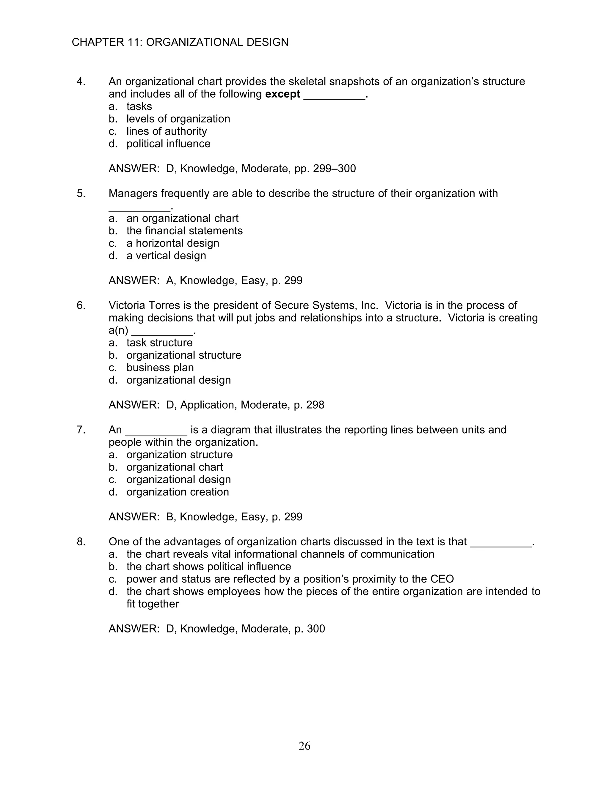CHAPTER 11: ORGANIZATIONAL DESIGN


4.   An organizational chart provides the skeletal snapshots of an organization’s structure
     and includes all of the following except __________.
     a. tasks
     b. levels of organization
     c. lines of authority
     d. political influence

     ANSWER: D, Knowledge, Moderate, pp. 299–300

5.   Managers frequently are able to describe the structure of their organization with
     __________.
     a. an organizational chart
     b. the financial statements
     c. a horizontal design
     d. a vertical design

     ANSWER: A, Knowledge, Easy, p. 299

6.   Victoria Torres is the president of Secure Systems, Inc. Victoria is in the process of
     making decisions that will put jobs and relationships into a structure. Victoria is creating
     a(n) __________.
     a. task structure
     b. organizational structure
     c. business plan
     d. organizational design

     ANSWER: D, Application, Moderate, p. 298

7.   An __________ is a diagram that illustrates the reporting lines between units and
     people within the organization.
     a. organization structure
     b. organizational chart
     c. organizational design
     d. organization creation

     ANSWER: B, Knowledge, Easy, p. 299

8.   One of the advantages of organization charts discussed in the text is that __________.
     a. the chart reveals vital informational channels of communication
     b. the chart shows political influence
     c. power and status are reflected by a position’s proximity to the CEO
     d. the chart shows employees how the pieces of the entire organization are intended to
        fit together

     ANSWER: D, Knowledge, Moderate, p. 300




                                             26
 