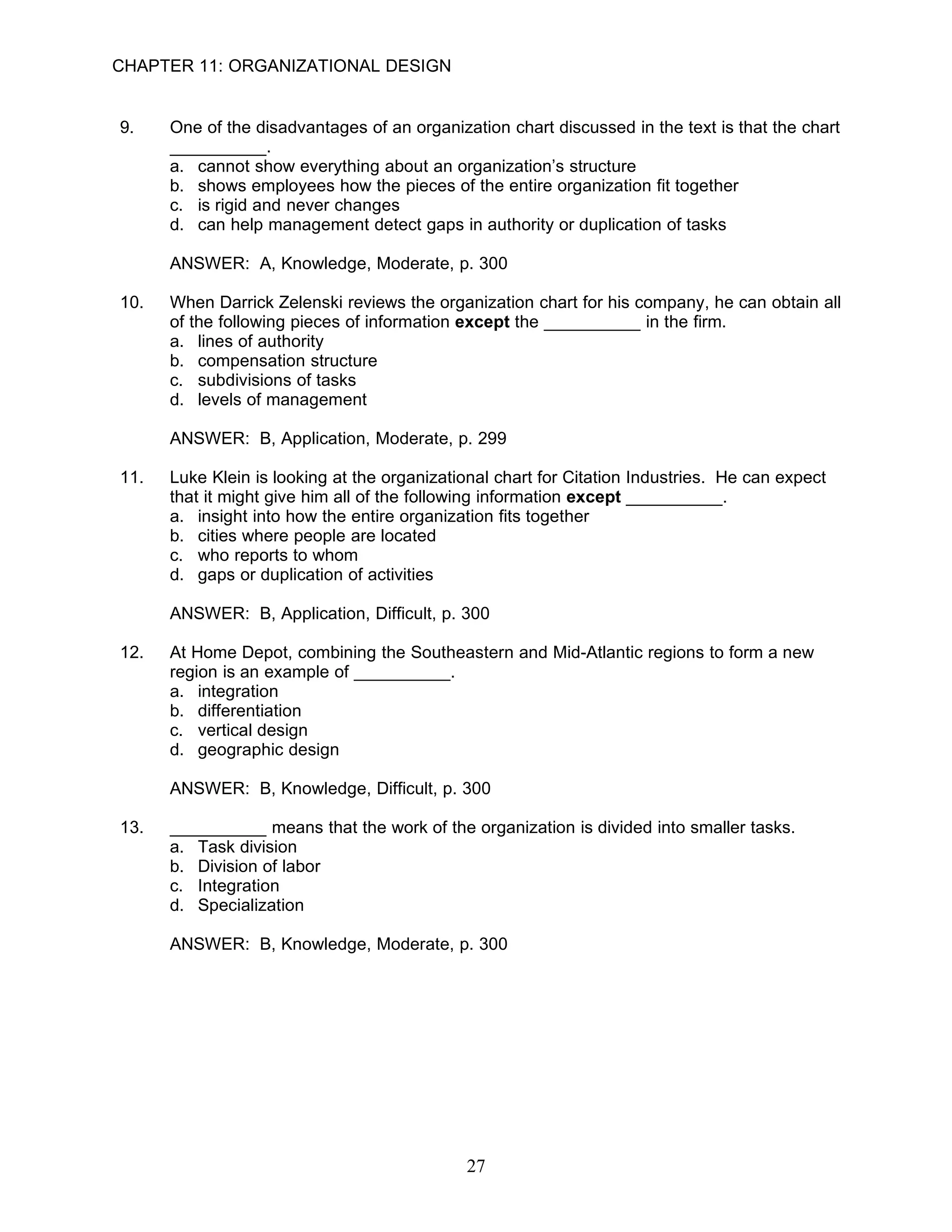 CHAPTER 11: ORGANIZATIONAL DESIGN


9.    One of the disadvantages of an organization chart discussed in the text is that the chart
      __________.
      a. cannot show everything about an organization’s structure
      b. shows employees how the pieces of the entire organization fit together
      c. is rigid and never changes
      d. can help management detect gaps in authority or duplication of tasks

      ANSWER: A, Knowledge, Moderate, p. 300

10.   When Darrick Zelenski reviews the organization chart for his company, he can obtain all
      of the following pieces of information except the __________ in the firm.
      a. lines of authority
      b. compensation structure
      c. subdivisions of tasks
      d. levels of management

      ANSWER: B, Application, Moderate, p. 299

11.   Luke Klein is looking at the organizational chart for Citation Industries. He can expect
      that it might give him all of the following information except __________.
      a. insight into how the entire organization fits together
      b. cities where people are located
      c. who reports to whom
      d. gaps or duplication of activities

      ANSWER: B, Application, Difficult, p. 300

12.   At Home Depot, combining the Southeastern and Mid-Atlantic regions to form a new
      region is an example of __________.
      a. integration
      b. differentiation
      c. vertical design
      d. geographic design

      ANSWER: B, Knowledge, Difficult, p. 300

13.   __________ means that the work of the organization is divided into smaller tasks.
      a. Task division
      b. Division of labor
      c. Integration
      d. Specialization

      ANSWER: B, Knowledge, Moderate, p. 300




                                             27
 