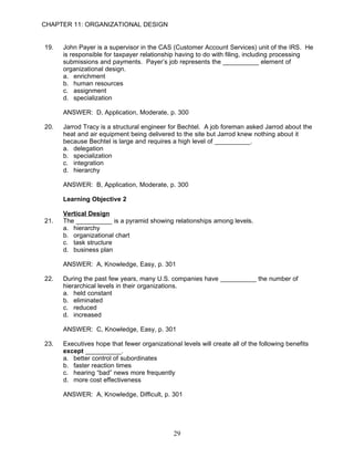 CHAPTER 11: ORGANIZATIONAL DESIGN


19.   John Payer is a supervisor in the CAS (Customer Account Services) unit of the IRS. He
      is responsible for taxpayer relationship having to do with filing, including processing
      submissions and payments. Payer’s job represents the __________ element of
      organizational design.
      a. enrichment
      b. human resources
      c. assignment
      d. specialization

      ANSWER: D, Application, Moderate, p. 300

20.   Jarrod Tracy is a structural engineer for Bechtel. A job foreman asked Jarrod about the
      heat and air equipment being delivered to the site but Jarrod knew nothing about it
      because Bechtel is large and requires a high level of __________.
      a. delegation
      b. specialization
      c. integration
      d. hierarchy

      ANSWER: B, Application, Moderate, p. 300

      Learning Objective 2

      Vertical Design
21.   The __________ is a pyramid showing relationships among levels.
      a. hierarchy
      b. organizational chart
      c. task structure
      d. business plan

      ANSWER: A, Knowledge, Easy, p. 301

22.   During the past few years, many U.S. companies have __________ the number of
      hierarchical levels in their organizations.
      a. held constant
      b. eliminated
      c. reduced
      d. increased

      ANSWER: C, Knowledge, Easy, p. 301

23.   Executives hope that fewer organizational levels will create all of the following benefits
      except __________.
      a. better control of subordinates
      b. faster reaction times
      c. hearing “bad” news more frequently
      d. more cost effectiveness

      ANSWER: A, Knowledge, Difficult, p. 301




                                              29
 