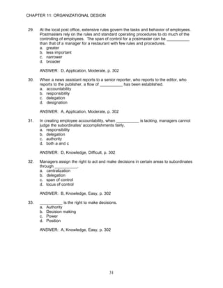 CHAPTER 11: ORGANIZATIONAL DESIGN


29.   At the local post office, extensive rules govern the tasks and behavior of employees.
      Postmasters rely on the rules and standard operating procedures to do much of the
      controlling of employees. The span of control for a postmaster can be __________
      than that of a manager for a restaurant with few rules and procedures.
      a. greater
      b. less important
      c. narrower
      d. broader

      ANSWER: D, Application, Moderate, p. 302

30.   When a news assistant reports to a senior reporter, who reports to the editor, who
      reports to the publisher, a flow of __________ has been established.
      a. accountability
      b. responsibility
      c. delegation
      d. designation

      ANSWER: A, Application, Moderate, p. 302

31.   In creating employee accountability, when __________ is lacking, managers cannot
      judge the subordinates' accomplishments fairly.
      a. responsibility
      b. delegation
      c. authority
      d. both a and c

      ANSWER: D, Knowledge, Difficult, p. 302

32.   Managers assign the right to act and make decisions in certain areas to subordinates
      through __________.
      a. centralization
      b. delegation
      c. span of control
      d. locus of control

      ANSWER: B, Knowledge, Easy, p. 302

33.   __________ is the right to make decisions.
      a. Authority
      b. Decision making
      c. Power
      d. Position

      ANSWER: A, Knowledge, Easy, p. 302




                                             31
 