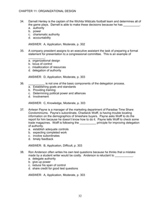 CHAPTER 11: ORGANIZATIONAL DESIGN


34.   Darnell Henley is the captain of the Wichita Wildcats football team and determines all of
      the game plays. Darnell is able to make these decisions because he has __________.
      a. authority
      b. power
      c. charismatic authority
      d. accountability

      ANSWER: A, Application, Moderate, p. 302

35.   A company president assigns to an executive assistant the task of preparing a formal
      statement for presentation to a congressional committee. This is an example of
      __________.
      a. organizational design
      b. locus of control
      c. misallocation of resources
      d. delegation of authority

      ANSWER: D, Application, Moderate, p. 303

36.   __________ is not one of the basic components of the delegation process.
      a. Establishing goals and standards
      b. Providing training
      c. Determining political power and alliances
      d. Involvement

      ANSWER: C, Knowledge, Moderate, p. 303

37.   Antwan Payne is a manager of the marketing department of Paradise Time Share
      Condominiums. Payne’s subordinate, Chadwick Wolff, is having trouble locating
      information on the demographics of timeshare buyers. Payne asks Wolff to do the
      report for him because he doesn’t know how to do it. Payne tells Wolff to check some
      trade magazines. Wolff is following the __________ principle for improving delegation
      of authority.
      a. establish adequate controls
      b. expecting completed work
      c. involve subordinates
      d. timely feedback

      ANSWER: B, Application, Difficult, p. 303

38.   Ron Anderson often writes his own test questions because he thinks that a mistake
      made by a student writer would be costly. Anderson is reluctant to ___________.
      a. delegate authority
      b. give up power
      c. reduce his span of control
      d. share credit for good test questions

      ANSWER: A, Application, Moderate, p. 303




                                             32
 