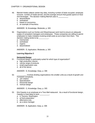 CHAPTER 11: ORGANIZATIONAL DESIGN


49.   Marriott Hotels collects certain key data, including number of beds occupied, employee
      turnover, number of meals served, and the average amount that guests spend on food
      and beverages. The decision making Marriott uses is __________.
      a. decentralized
      b. centralized
      c. based on economics
      d. an example of heuristics

      ANSWER: B, Knowledge, Moderate, p. 305

50.   Organizations such as Centex and Weyerhaeuser work hard to ensure an adequate
      supply of competent managers and employees. These companies are willing to permit
      employees to make mistakes involving small costs so as to learn from them. The
      decision making tends to be __________.
      a. mechanistic
      b. centralized
      c. organic
      d. decentralized

      ANSWER: D, Application, Moderate, p. 305

      Learning Objective 3

      Horizontal Design
51.   Functional design is particularly suited for which type of organization?
      a. high production volume
      b. narrow range of products
      c. small organization size
      d. all of the above

      ANSWER: D, Knowledge, Easy, p. 306

52.   __________ involves dividing organizations into smaller units as a result of growth and
      increased complexity.
      a. Job rotation
      b. Specialization
      c. Horizontal design
      d. Vertical design

      ANSWER: C, Knowledge, Easy, p. 305

53.   Kris Cassidy is an employee at a Taco Bell restaurant. As a result of functional design,
      Cassidy is most likely to work __________.
      a. in Tacoma, Washington
      b. at food preparation
      c. afternoons only
      d. as a store manager

      ANSWER: B, Application, Easy, p. 306




                                              35
 