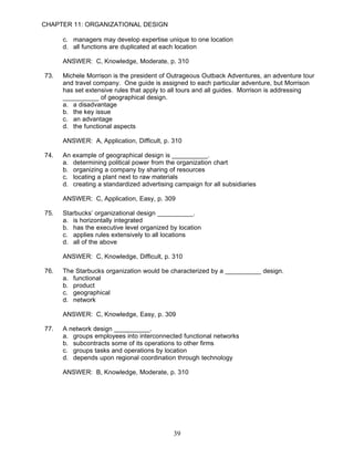 CHAPTER 11: ORGANIZATIONAL DESIGN

      c. managers may develop expertise unique to one location
      d. all functions are duplicated at each location

      ANSWER: C, Knowledge, Moderate, p. 310

73.   Michele Morrison is the president of Outrageous Outback Adventures, an adventure tour
      and travel company. One guide is assigned to each particular adventure, but Morrison
      has set extensive rules that apply to all tours and all guides. Morrison is addressing
      __________ of geographical design.
      a. a disadvantage
      b. the key issue
      c. an advantage
      d. the functional aspects

      ANSWER: A, Application, Difficult, p. 310

74.   An example of geographical design is __________.
      a. determining political power from the organization chart
      b. organizing a company by sharing of resources
      c. locating a plant next to raw materials
      d. creating a standardized advertising campaign for all subsidiaries

      ANSWER: C, Application, Easy, p. 309

75.   Starbucks’ organizational design __________.
      a. is horizontally integrated
      b. has the executive level organized by location
      c. applies rules extensively to all locations
      d. all of the above

      ANSWER: C, Knowledge, Difficult, p. 310

76.   The Starbucks organization would be characterized by a __________ design.
      a. functional
      b. product
      c. geographical
      d. network

      ANSWER: C, Knowledge, Easy, p. 309

77.   A network design __________.
      a. groups employees into interconnected functional networks
      b. subcontracts some of its operations to other firms
      c. groups tasks and operations by location
      d. depends upon regional coordination through technology

      ANSWER: B, Knowledge, Moderate, p. 310




                                            39
 