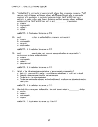 CHAPTER 11: ORGANIZATIONAL DESIGN


88.   Trinidad Wolff is a computer programmer with a large data processing company. Wolff
      spends much of his day working as a team with Meghan Kincaid, who is a computer
      engineer who specializes in computer hardware design. Wolff and Kincaid have
      authority to make system-wide design decisions and their work as a team facilitates
      problem solving. Wolff and Kincaid work in a(n) ___________ organization.
      a. organic
      b. mechanistic
      c. network
      d. virtual

      ANSWER: A, Application, Moderate, p. 314

89.   A(n) __________ system is well suited to a changing environment.
      a. organic
      b. mechanistic
      c. dynamic
      d. post modern

      ANSWER: A, Knowledge, Moderate, p. 315

90.   A(n) __________ organization may be most appropriate when an organization’s
      environment is stable and predictable.
      a. organic
      b. mechanistic
      c. network
      d. geographical

      ANSWER: B, Knowledge, Moderate, p. 315

91.   Which of the following statements is true of a mechanistic organization?
      a. Authority, responsibility, and accountability are not defined or restricted by level.
      b. Specific roles are prescribed for each employee.
      c. Tasks tend to be interdependent.
      d. Tasks are continually adjusted and refined through employee participation in setting
         new goals.

      ANSWER: B, Knowledge, Moderate, p. 315

92.   Marshall Dillon manages a McDonald’s. Marshall should adopt a __________ design.
      a. product
      b. network
      c. mechanistic
      d. organic

      ANSWER: C, Application, Moderate, pp. 314–315




                                             42
 