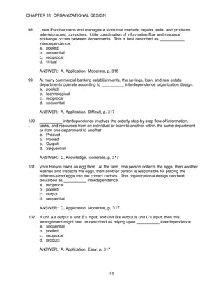 CHAPTER 11: ORGANIZATIONAL DESIGN


98.   Louis Escobar owns and manages a store that markets, repairs, sells, and produces
      televisions and computers. Little coordination of information flow and resource
      exchange occurs between departments. This is best described as ___________
      interdependence.
      a. pooled
      b. sequential
      c. reciprocal
      d. virtual

      ANSWER: A, Application, Moderate, p. 316

99.   At many commercial banking establishments, the savings, loan, and real estate
      departments operate according to __________ interdependence organization design.
      a. pooled
      b. technological
      c. reciprocal
      d. sequential

      ANSWER: A, Application, Difficult, p. 317

100   __________ interdependence involves the orderly step-by-step flow of information,
.     tasks, and resources from on individual or team to another within the same department
      or from one department to another.
      a. Product
      b. Pooled
      c. Output
      d. Sequential

      ANSWER: D, Knowledge, Moderate, p. 317

101   Vern Hinson owns an egg farm. At the farm, one person collects the eggs, then another
.     washes and inspects the eggs, then another person is responsible for placing the
      different-sized eggs into the correct cartons. This organizational design can best
      described as __________ interdependence.
      a. reciprocal
      b. pooled
      c. output
      d. sequential

      ANSWER: D, Application, Moderate, p. 317

102   If unit A’s output is unit B’s input, and unit B’s output is unit C’s input, then this
.     arrangement might best be described as relying upon __________ interdependence.
      a. sequential
      b. pooled
      c. reciprocal
      d. product

      ANSWER: A, Application, Easy, p. 317




                                             44
 