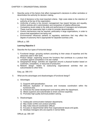 CHAPTER 11: ORGANIZATIONAL DESIGN


3.   Describe some of the factors that affect management’s decisions to either centralize or
     decentralize the authority for decision making.

     a. Cost of decisions is the most important criteria. High costs relate to the retention of
        authority at the top of the organization.
     b. Uniformity of policy is the concern management has toward fairness and equality.
        Uniform policies aid in administration and comparison of relative efficiencies.
     c. Competency levels relate to the skills and performance of managers and employees.
        These must be reasonably high in order to consider decentralization.
     d. Control mechanisms may be required, particularly in large organizations, in order to
        ensure that expectations are being met.
     e. Environmental influences pertains to regulatory restrictions that may affect the
        degree of autonomy that is appropriate for separate business units.

     Difficult, p. 305

     Learning Objective 3

4.   Describe the four types of horizontal design.

     1) Functional design: grouping workers according to their areas of expertise and the
        resources used in their work.
     2) Product design: organizing around the functions that contribute to a product that
        competes against competitors in its own market.
     3) Geographical design: activities are organized around a physical location based on
        customers, competitors, or resources of production.
     4) Network design: relates to outsourcing organizational activities that are
        subcontracted to other firms

     Easy, pp. 306–313

5.   What are the advantages and disadvantages of functional design?

     a. Advantages

         1) Supports skill specialization.
         2) Reduces duplication of resources and increases coordination within the
            functional area.
         3) Enhances the career development and training within the department.
         4) Allows superiors and subordinates to share common expertise.
         5) Promotes high-quality technical problem solving.

     b. Disadvantages

         1)   Inadequate communication between departments.
         2)   May create conflict over product priorities.
         3)   May make interunit coordination difficult.
         4)   Focuses on departmental rather than organizational issues and goals.
         5)   Develops managers who are experts in narrow fields.

     Difficult, pp. 306–307


                                            47
 