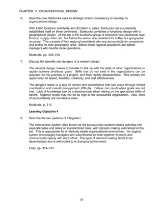CHAPTER 11: ORGANIZATIONAL DESIGN

6.   Describe how Starbucks uses its strategic action competency to develop its
     organizational design.

     With 6,000 locations worldwide and $3 billion in sales, Starbucks has successfully
     established itself on three continents. Starbucks combines a functional design with a
     geographical design. At the top is the functional group of executive vice presidents over
     finance, supply chain, etc. but below the senior vice president for coffee is a geographic
     structure. This consists of four regional presidents who are accountable for procedures
     and profits for their geographic area. Below these regional presidents are district
     managers who handle store operations.

     Moderate, pp. 309–310

7.   Discuss the benefits and dangers of a network design.

     The network design makes it possible to link up with the skills of other organizations to
     rapidly achieve ambitious goals. Skills that do not exist in the organizations can be
     acquired for the purpose of a project, and then rapidly disassembled. This creates the
     opportunity for speed, flexibility, creativity, and cost effectiveness.

     The dangers relate to a lack of control and commitment that can occur through limited
     coordination and overall management difficulty. Delays can result when goals are not
     met. Lack of knowledge can be a disadvantage when relying on the specialized skills of
     others. Urgency levels may not be as high at the outsourced organization. Also, lines
     of accountability are not always clear.

     Moderate, p. 312

     Learning Objective 4

8.   Describe the two systems of integration.

     The mechanistic system (also known as the bureaucratic system) breaks activities into
     separate tasks and relies on standardized rules, with decision making centralized at the
     top. This is appropriate for a relatively stable organizational environment. An organic
     system encourages managers and subordinates to work together in teams and
     communicate openly with each other. This type of decision making tends to be
     decentralized and is well suited to a changing environment.

     Easy, pp. 314–315




                                            48
 